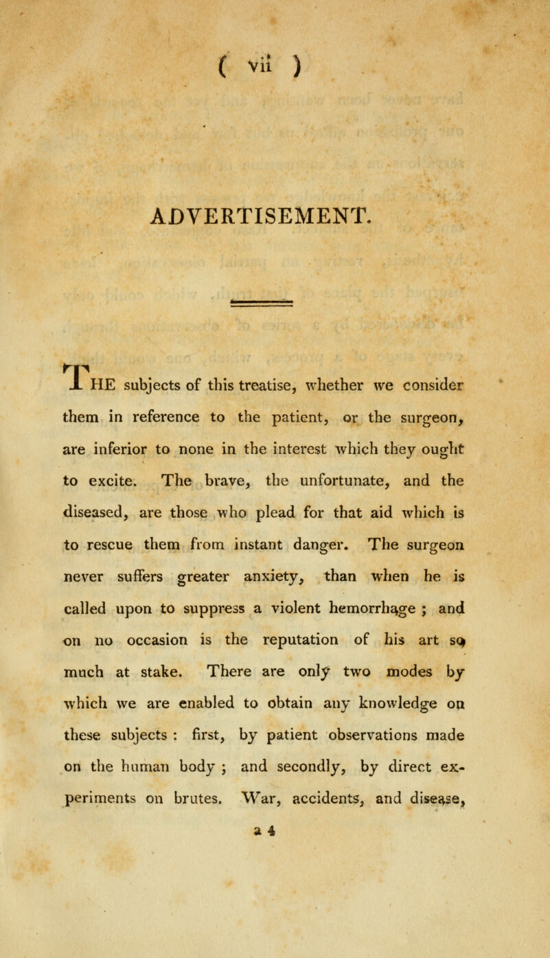 ADVERTISEMENT. X HE subjects of this treatise, whether we consider them in reference to the patient, or the surgeon, are inferior to none in the interest which they ought to excite. The brave, the unfortunate, and the diseased, are those who plead for that aid which is to rescue them from instant danger. The surgeon never suffers greater anxiety, than when he is called upon to suppress a violent hemorrhage ; and on no occasion is the reputation of his art so> much at stake. There are only two modes by which we are enabled to obtain any knowledge on these subjects : first, by patient observations made on the human body ; and secondly, by direct ex- periments on brutes. War, accidents, and disease, 14