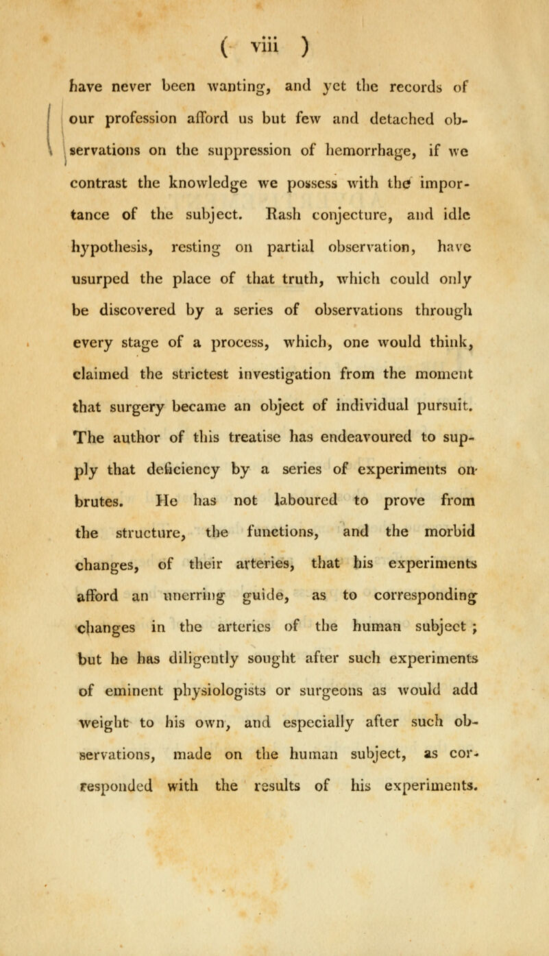 have never been wanting, and yet the records of our profession afford us but few and detached ob- servations on the suppression of hemorrhage, if we contrast the knowledge we possess with thef impor- tance of the subject. Rash conjecture, and idle hypothesis, resting on partial observation, have usurped the place of that truth, which could only be discovered by a series of observations through every stage of a process, which, one would think, claimed the strictest investigation from the moment that surgery became an object of individual pursuit. The author of this treatise has endeavoured to sup- ply that deficiency by a series of experiments on- brutes. He has not laboured to prove from the structure, the functions, and the morbid changes, of their arteries, that his experiments afford an unerring guide, as to corresponding changes in the arteries of the human subject ; but he has diligently sought after such experiments of eminent physiologists or surgeons as would add weight to his own, and especially after such ob- servations, made on the human subject, as cor- responded with the results of his experiments.