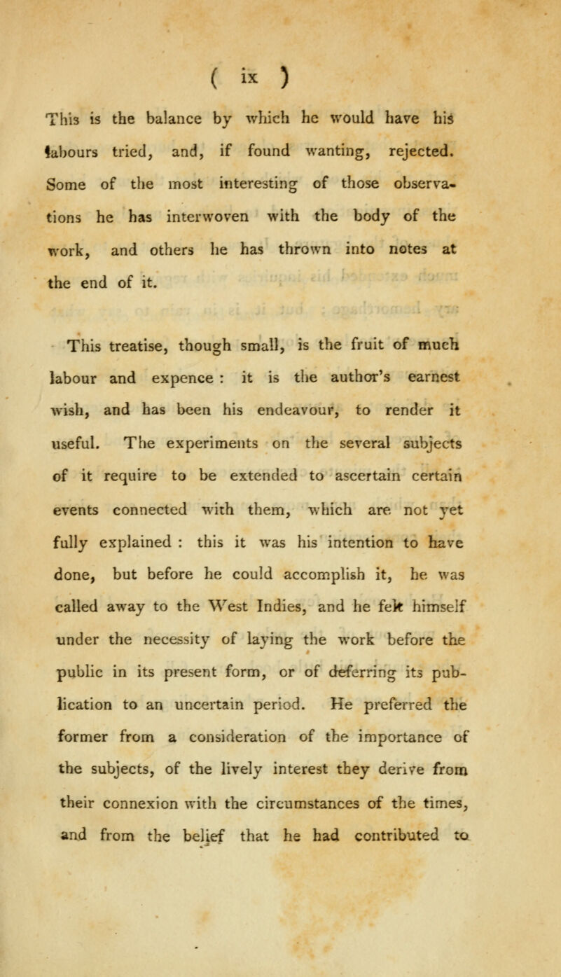 This is the balance by which he would have his labours tried, and, if found wanting, rejected. Some of the most interesting of those observa- tions he has interwoven with the body of the work, and others lie has thrown into notes at the end of it. This treatise, though small, is the fruit of much labour and expence : it is the author's earnest wish, and has been his endeavour, to render it useful. The experiments on the several subjects of it require to be extended to ascertain certain events connected with them, which are not yet fully explained : this it was his intention to have done, but before he could accomplish it, he was called away to the West Indies, and he fek himself under the necessity of laying the work before the public in its present form, or of deferring its pub- lication to an uncertain period. He preferred the former from a consideration of the importance of the subjects, of the lively interest they derive from their connexion with the circumstances of the times, and from the belief that he had contributed to