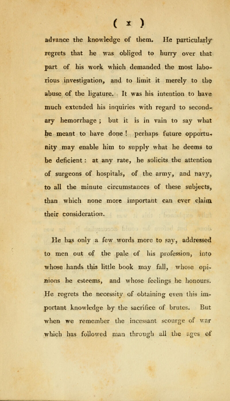 ( * ) advance the knowledge of them. He particularly regrets that he was obliged to hurry over that part of his work which demanded the most labo- rious investigation, and to limit it merely to th^ abuse of the ligature. It was his intention to have much extended his inquiries with regard to second- ary hemorrhage ; but it is in vain to say what be meant to have done ! perhaps future opportu-t nity may enable him to supply what he deems to be deficient: at any rate, he solicits the attention of surgeons of hospitals, of the army, and navy, to all the minute circumstances of these subjects, than which none more important can ever claim their consideration. He has only a few words more to say, addressed to men out of the pale of his profession, into whose hands this little book may fall, whose opi- nions he esteems, and whose feelings he honours. He regrets the necessity of obtaining even this im- portant knowledge by the sacrifice of brutes. But when we remember the incessant scourge of war which has followed man through all the ages of