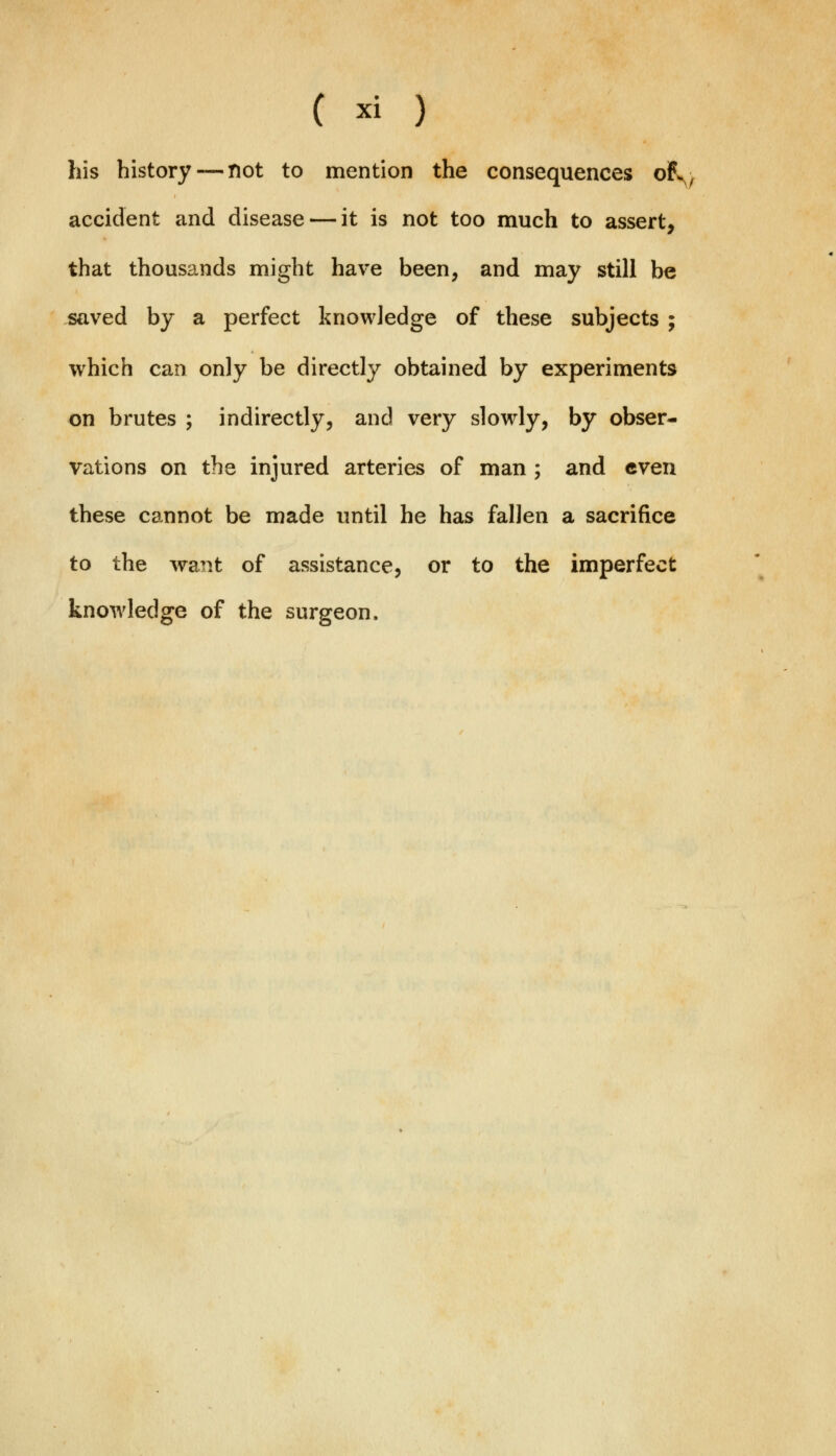 his history — not to mention the consequences ofv accident and disease — it is not too much to assert, that thousands might have been, and may still be saved by a perfect knowledge of these subjects ; which can only be directly obtained by experiments on brutes ; indirectly, and very slowly, by obser- vations on the injured arteries of man ; and even these cannot be made until he has fallen a sacrifice to the want of assistance, or to the imperfect knowledge of the surgeon.