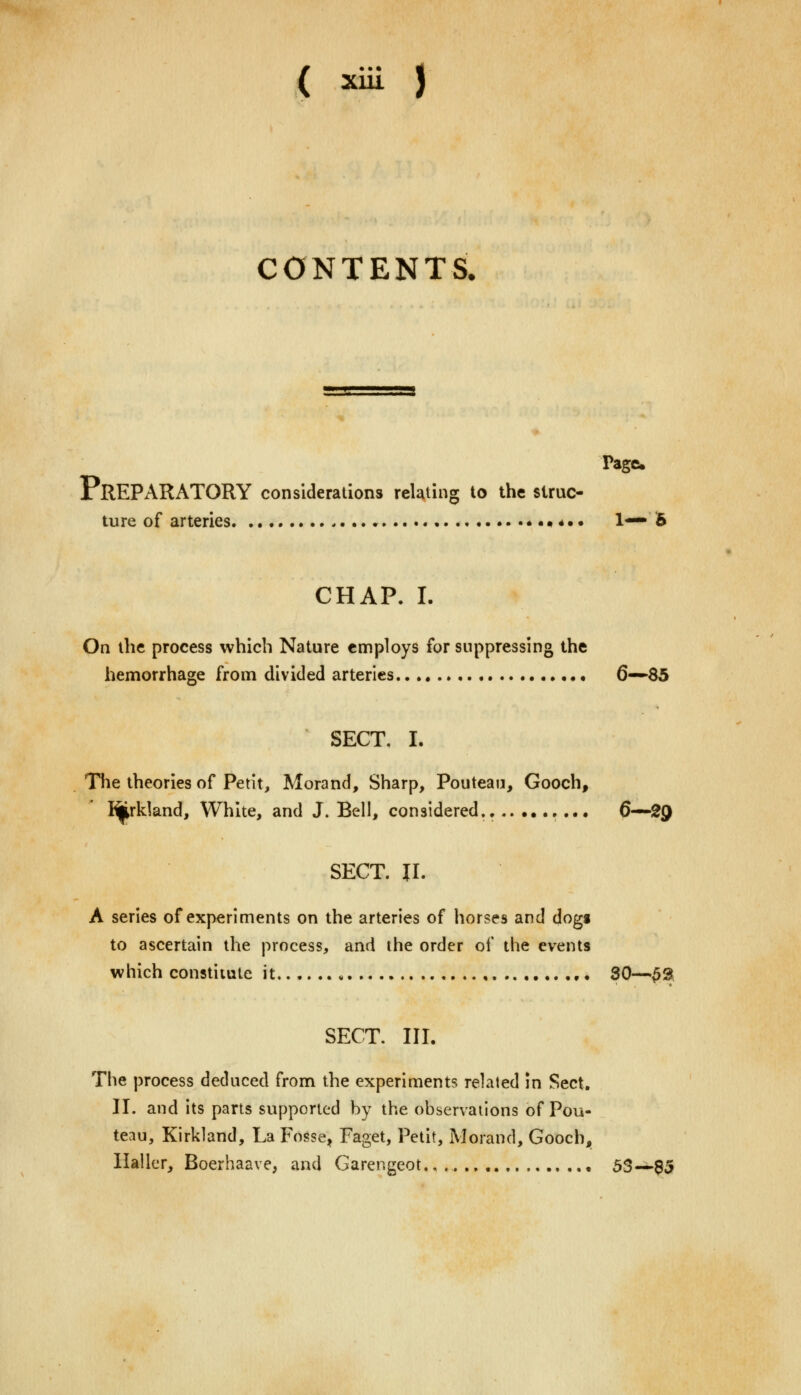 CONTENTS. Page PREPARATORY considerations relating to the struc- ture of arteries * ••*.. 1— 5 CHAP. I. On the process which Nature employs for suppressing the hemorrhage from divided arteries 6—85 SECT, I. The theories of Petit, Morand, Sharp, Pouteau, Gooch, I^rkland, White, and J. Bell, considered.. ... 6—2Q SECT. II. A series of experiments on the arteries of horses and dogi to ascertain the process, and the order of the events which constitute it 30—£3 SECT. III. The process deduced from the experiments related in Sect. II. and its parts supported by the observations of Pou- teau, Kirkland, La Fosse, Paget, Petit, Morand, Gooch, llaller, Boerhaave, and Garengeot.. 53—B5