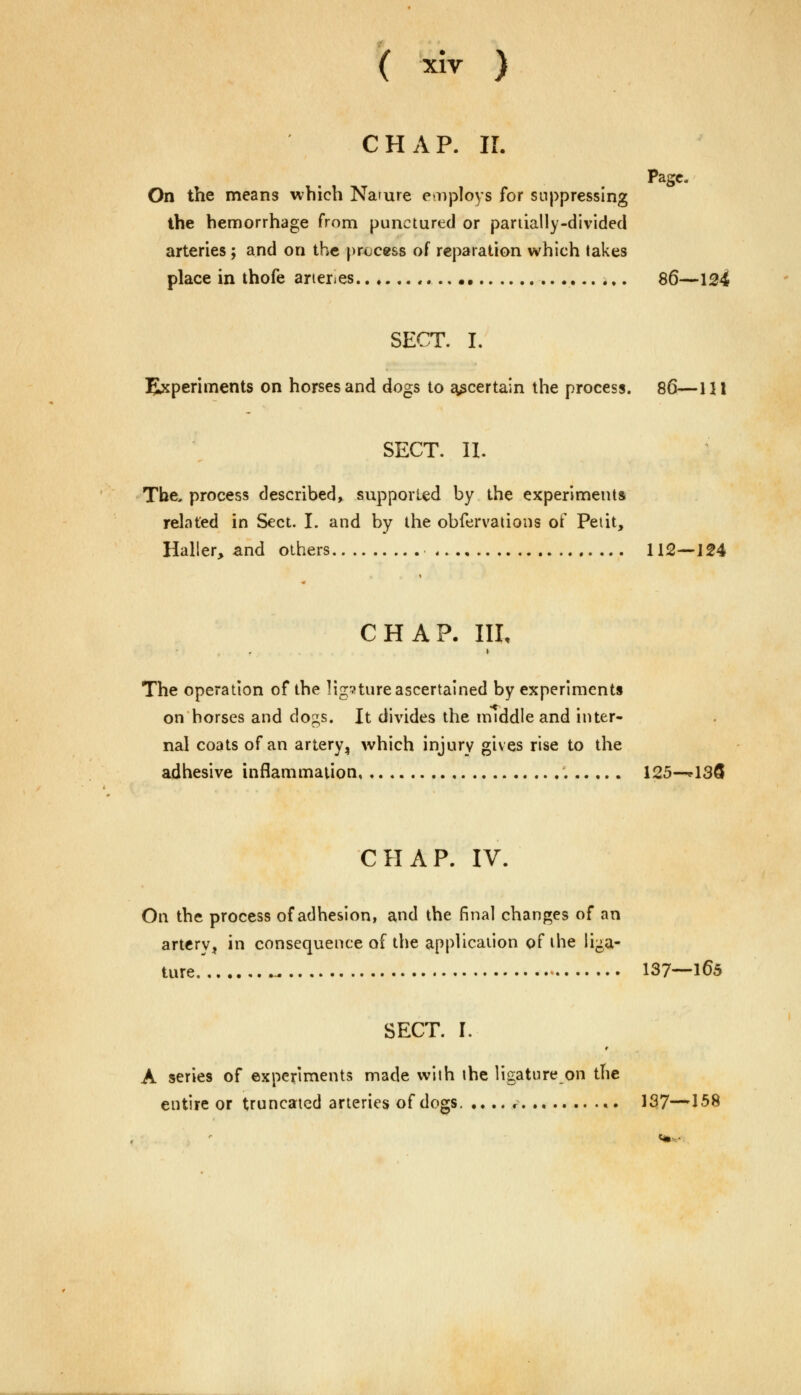 CHAP. II. Page, On the means which Namre employs for suppressing the hemorrhage from punctured or partially-divided arteries; and on the process of reparation which takes place in thofe aneries 86—124 SECT. I. Experiments on horses and dogs to ascertain the process. 86—111 SECT. II. The. process described, supported by the experiments related in Sect. I. and by the obfervations of Petit, Haller, and others 112—124 CHAP. Ill, The operation of the ligature ascertained by experiments on horses and dogs. It divides the middle and inter- nal coats of an artery, which injury gives rise to the adhesive inflammation . 125—*136 CHAP. IV. On the process of adhesion, and the final changes of an artery, in consequence of the application of the liga- ture -. 137—165 SECT. I. A series of experiments made with the ligature on the entire or truncated arteries of dogs. .... r 137—158