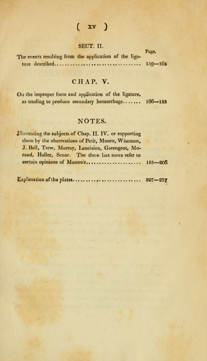 SECT. IL Page. The events resulting from the application of the liga- ture described 159—16$ CHAP. V. On the improper form and application of the ligature, as tending to produce secondary hemorrhage.. ..... \66—183 NOTES. Illustrating the subjects of Chap. II. IV. or supporting them by the observations of Petit, Monro, Wiseman, J. Bell, Trew, Murray, Lancisius, Garengeot, Mo- rand, Haller, Senac. The three last notes refer to certain opinions of Maunoir 185—206 Explanation of the plates.- » 207—23f,