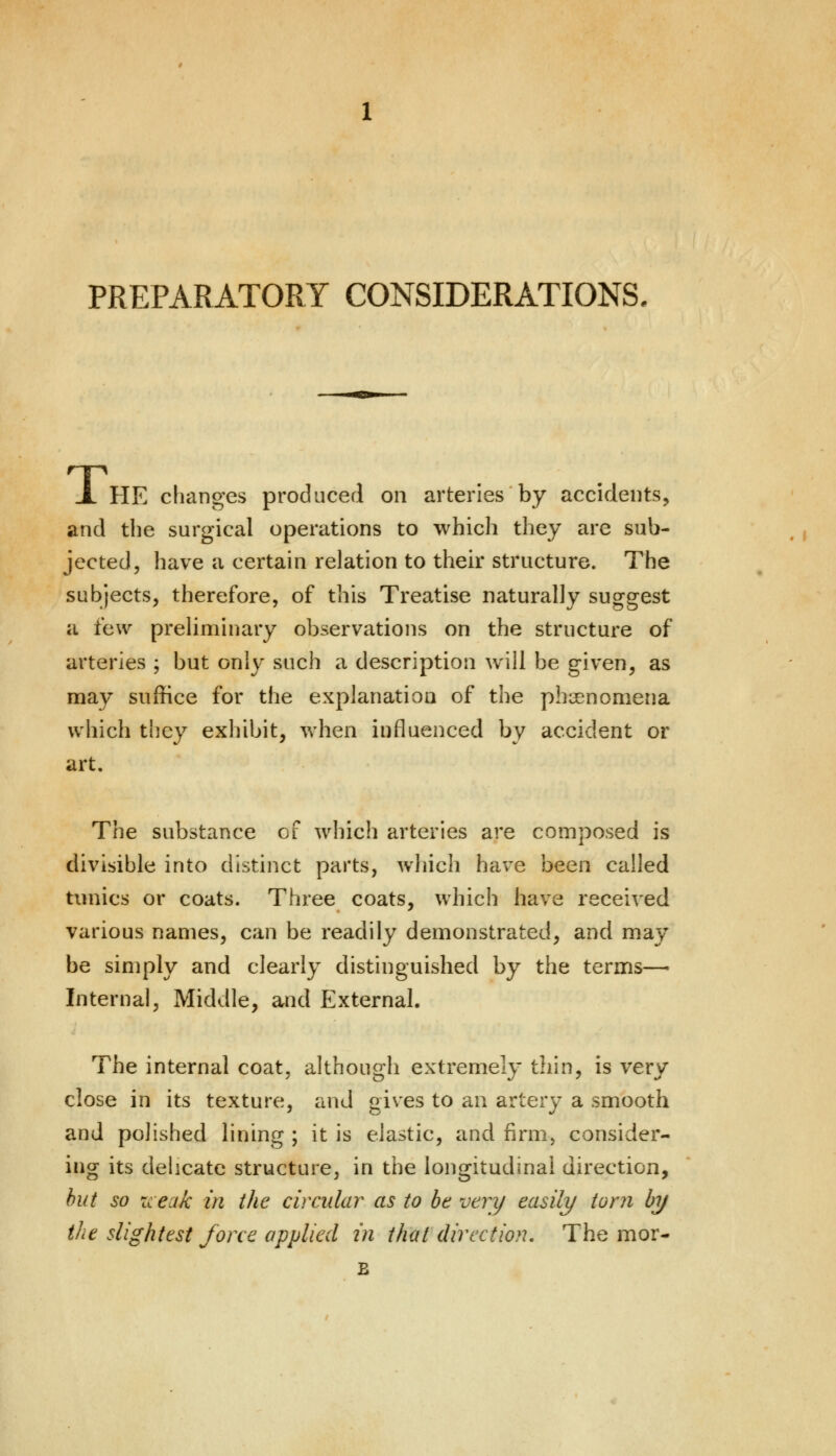 PREPARATORY CONSIDERATIONS. JL HE changes produced on arteries by accidents, and the surgical operations to which they are sub- jected, have a certain relation to their structure. The subjects, therefore, of this Treatise naturally suggest a ihw preliminary observations on the structure of arteries ; but only such a description will be given, as may suffice for the explanation of the phenomena which they exhibit, when influenced by accident or art. The substance of which arteries are composed is divisible into distinct parts, which have been called tunics or coats. Three coats, which have received various names, can be readily demonstrated, and may be simply and clearly distinguished by the terms—- Internal, Middle, and External. The internal coat, although extremely thin, is very close in its texture, and gives to an artery a smooth and polished lining ; it is elastic, and firm, consider- ing its delicate structure, in the longitudinal direction, but so icexk in the circular as to be very easily torn by the slightest force applied in that direction. The mor- B