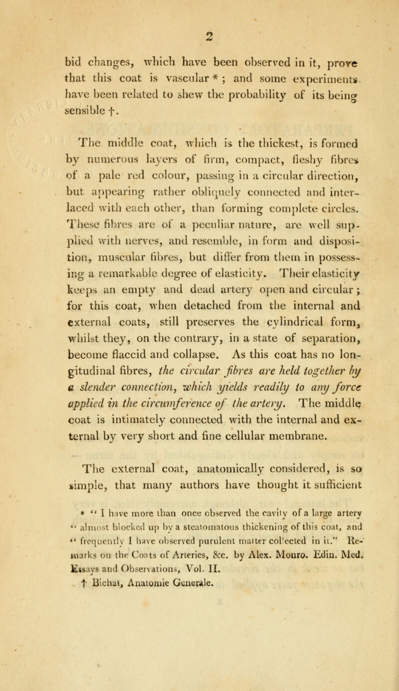 bid changes, which have been observed in it, prove that this coat is vascular*; and some experiments have been related to shew the probability of its bein<* sensible f. The middle coat, which is the thickest, is formed by numerous layers of firm, compact, fleshy fibre* of a pale red colour, passing in a circular direction, but appearing rather obliquely connected and inter- laced with each other, than forming complete circles. These fibres are of a peculiar nature, are well sup- plied with nerves, and resemble, in form and disposi- tion, muscular fibres, but differ from them in possess- ing a remarkable degree of elasticity. Their elasticity keeps an empty and dead artery open and circular ; for this coat, when detached from the internal and external coats, still preserves the cylindrical form, whilst they, on the contrary, in a state of separation, become flaccid and collapse. As this coat has no lon- gitudinal fibres, the circular fibres are held together by a slender connection, which yields readily to any force applied in the circumference of the artery. The middle coat is intimately connected with the internal and ex- ternal by very short and fine cellular membrane. The external coat, anatomically considered, is so simple, that many authors have thought it sufficient *  I have more than once observed the cavity of a large artery 6( almost blocked up by a steatomatosis thickening of this coat, and ** frequently I have observed purulent matter collected in it. lie- marks on the Coats of Arteries, &c. by Alex. Monro. Edin. Med, Kssavs and Observations, Vol. II. t Bichut, Anaiomie Generate.