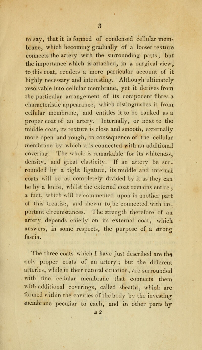 to say, that it is formed of condensed cellular mem- brane, which becoming gradually of a looser texture connects the artery with the surrounding parts; but the importance which is attached, in a surgical view, to this coat, renders a more particular account of it highly necessary and interesting. Although ultimately resolvable into cellular membrane, yet it derives from the particular arrangement of its component fibres a characteristic appearance, which distinguishes it from cellular membrane, and entitles it to be ranked as a proper coat of an artery. Internally, or next to the middle coat, its texture is close and smooth, externally more open and rough, in consequence of the cellular membrane by which it is connected with an additional covering. The whole is remarkable for its whiteness, density, and great elasticity. If an artery be sur- rounded by a tight ligature, its middle and internal coats will be as completely divided by it as they can be by a knife, whilst the external coat remains entire ; a fact, which will be commented upon in another part of this treatise, and shewn to be connected.with im- portant circumstances. The strength therefore of an artery depends chiefly on its external coat, which answers, in some respects, the purpose of a strong fascia. The three coats which I have just described are the only proper coats of an artery; but the different arteries, while in their natural situation, are surrounded with fine cellular membrane that connects them with additional coverings, called sheaths, which are formed within the cavities of the body by the investing membrane peculiar to each, and in other parts by