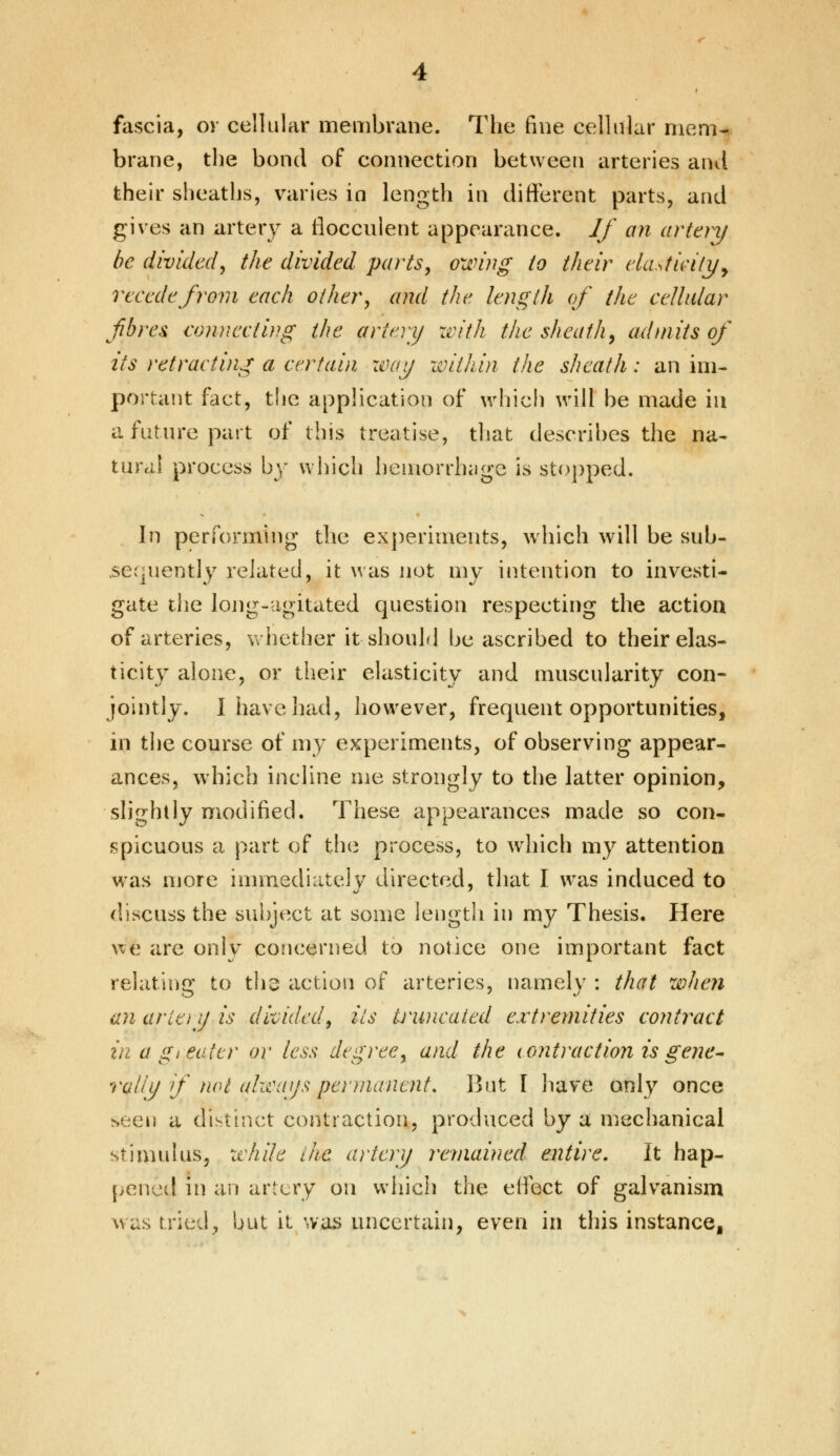fascia, or cellular membrane. The fine cellular mem- brane, the bond of connection between arteries and their sheaths, varies in length in different parts, and gives an artery a rloccnlent appearance. If an artery he divided^ the divided parts, owing to their elasticity, recede from each other, and the length of the cellular fibres connecting the artery with the sheath, admits of its retracting a certain way within the sheath: an im- portant fact, the application of which will be made in a future part of this treatise, that describes the na- tural process by which hemorrhage is stopped. In performing the experiments, which will be sub- sequently related, it was not my intention to investi- gate the long-agitated question respecting the action of arteries, whether it should be ascribed to their elas- ticity alone, or their elasticity and muscularity con- jointly. I have had, however, frequent opportunities, in the course of my experiments, of observing appear- ances, which incline me strongly to the latter opinion, slightly modified. These appearances made so con- spicuous a part of the process, to which my attention was more immediately directed, that I was induced to discuss the subject at some length in my Thesis. Here we are only concerned to notice one important fact relating to the action of arteries, namely : that when an arie)y is divided, its kiwicated extremities contract in a gi eater or less degree, and the contraction is gene- rally if not always permanent. But I have only once seen a distinct contraction, produced by a mechanical stimulus, while the artery remained entire. It hap- pened in an artery on which the effect of galvanism was tried, but it was uncertain, even in this instance,