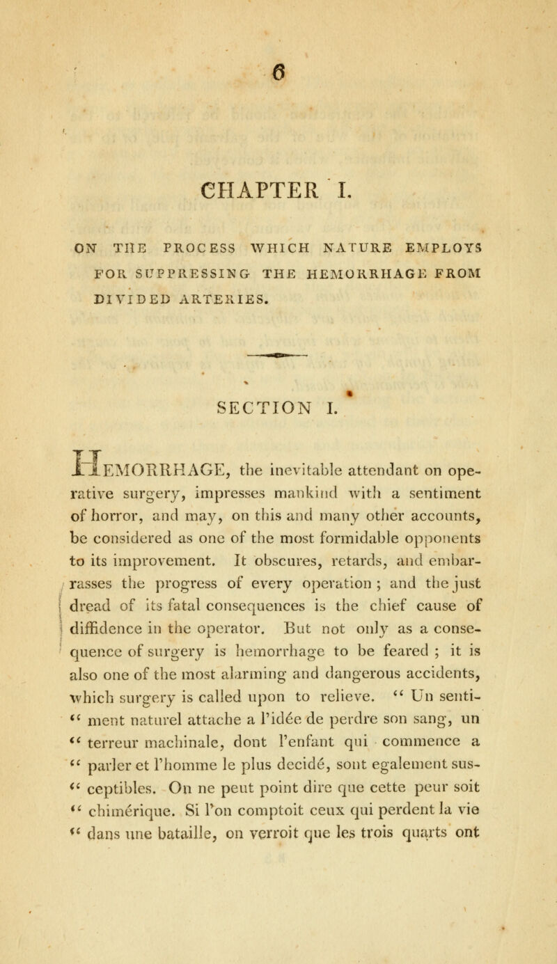 CHAPTER L ON THE PROCESS WHICH NATURE EMPLOYS FOR SUPPRESSING THE HEMORRHAGE FROM DIVIDED ARTERIES. SECTION I. ' JriEMORRHAGE, the inevitable attendant on ope- rative surgery, impresses mankind with a sentiment of horror, and may, on this and many other accounts, be considered as one of the most formidable opponents to its improvement. It obscures, retards, and embar- ■ rasses the progress of every operation ; and the just I dread of its fatal consequences is the chief cause of I diffidence in the operator. But not onlv as a conse- quence of surgery is hemorrhage to be feared ; it is also one of the most alarming and dangerous accidents, which surgery is called upon to relieve.  Un senti-  ment naturel attache a Pidee de perdre son sang, un u terreur machinale, dont Fenfant qui commence a (t parler et Phomme le plus decide, sont egalement sus- <( ceptibles. On ne peut point dire que cette peur soit M chimerique. Si Pon comptoit ceux qui perdent la vie  dans une bataille, on verroit que les tvois quarts ont