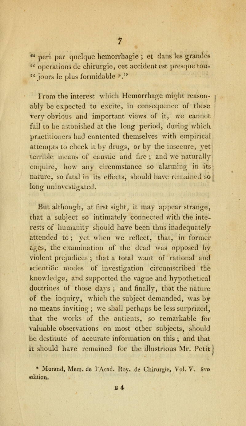 *■* peri par qnelque hemorrhagic ; et clans Ies grandes  operations de chirurgie, cet accident est presque tou- *' jours le plus formidabh p *■ From the interest which Hemorrhage might reason- i ably be expected to excite, in consequence of these very obvious and important views of it, we cannot foil to be astonished at the long period, during which practitioners had contented themselves with empirical attempts to check it by drugs, or by the insecure, yet terrible means of caustic and fire ; and we naturally enquire, how any circumstance so alarming in its nature, so fatal in its effects, should have remained bo long uninvestigated. But although, at first sight, it may appear strange, that a subject so intimately connected with the inte- rests of humanity should have been thus inadequately attended to; yet when we reflect, that, in former ages, the examination of the dead was opposed by violent prejudices ; that a total want of rational and scientific modes of investigation circumscribed the knowledge, and supported the vague and hypothetical doctrines of those days ; and finally, that the nature of the inquiry, which the subject demanded, was by no means inviting ; we shall perhaps be less surprized, that the works of the antients, so remarkable for valuable observations on most other subjects, should be destitute of accurate information on this ; and that it should have remained for the illustrious Mr. Petit * Morand, Mem. de l'Acad. Roy, de Chirurgie, Vol. V. 8vo edition. B4