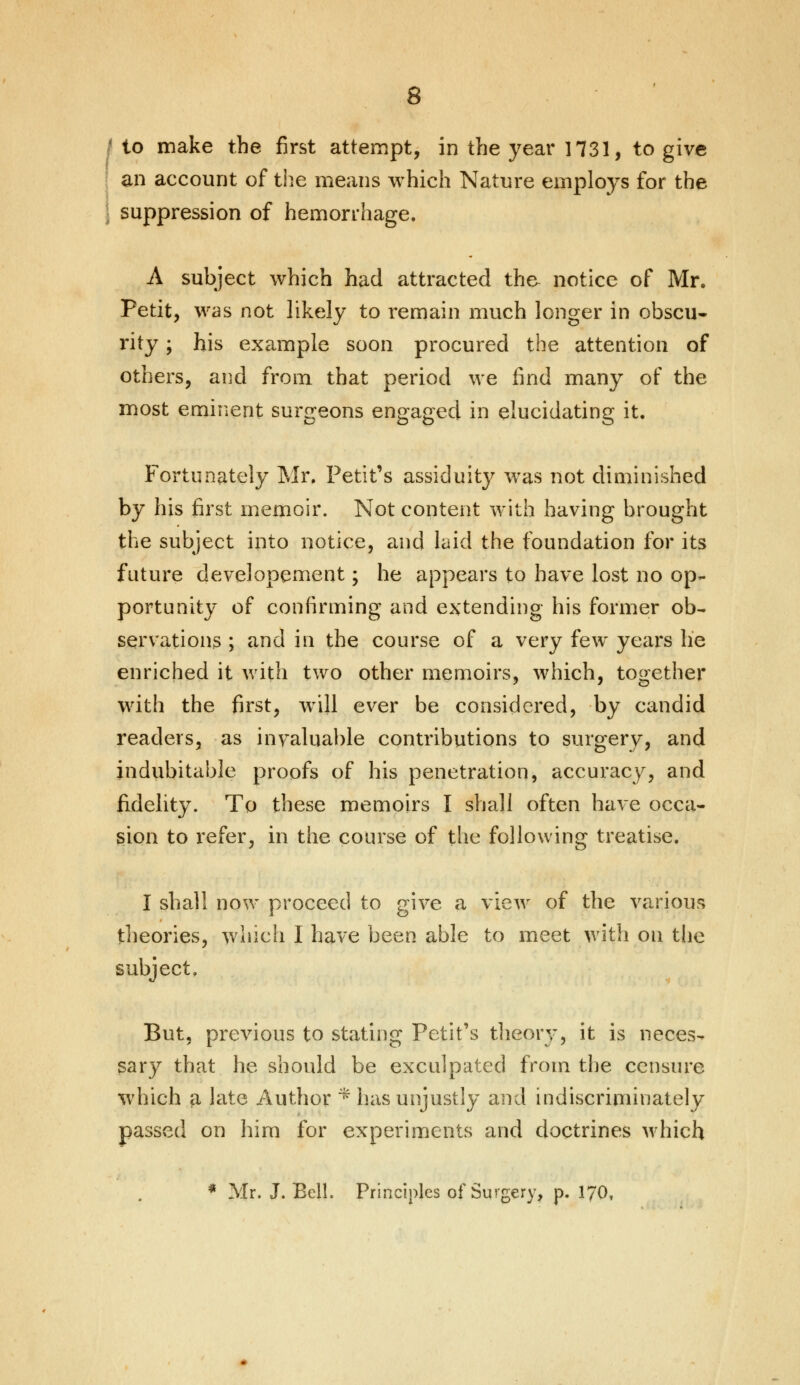 / to make the first attempt, in the year 1731, to give an account of the means which Nature employs for the suppression of hemorrhage. A subject which had attracted the notice of Mr. Petit, was not likely to remain much longer in obscu- rity ; his example soon procured the attention of others, and from that period we find many of the most eminent surgeons engaged in elucidating it. Fortunately Mr. Petit's assiduity was not diminished by his first memoir. Not content with having brought the subject into notice, and laid the foundation for its future developement; he appears to have lost no op- portunity of confirming and extending his former ob- servations ; and in the course of a very few years he enriched it with two other memoirs, which, together with the first, will ever be considered, by candid readers, as invaluable contributions to surgery, and indubitable proofs of his penetration, accuracy, and fidelity. To these memoirs I shall often have occa- sion to refer, in the course of the following treatise. I shall now proceed to give a view of the various theories, which I have been able to meet with on the subject. But. previous to stating Petit's theory, it is neces- sary that he should be exculpated from the censure which a late Author * has unjustly and indiscriminately passed on him for experiments and doctrines which * Mr. J. Bell. Principles of Surgery, p. 170t