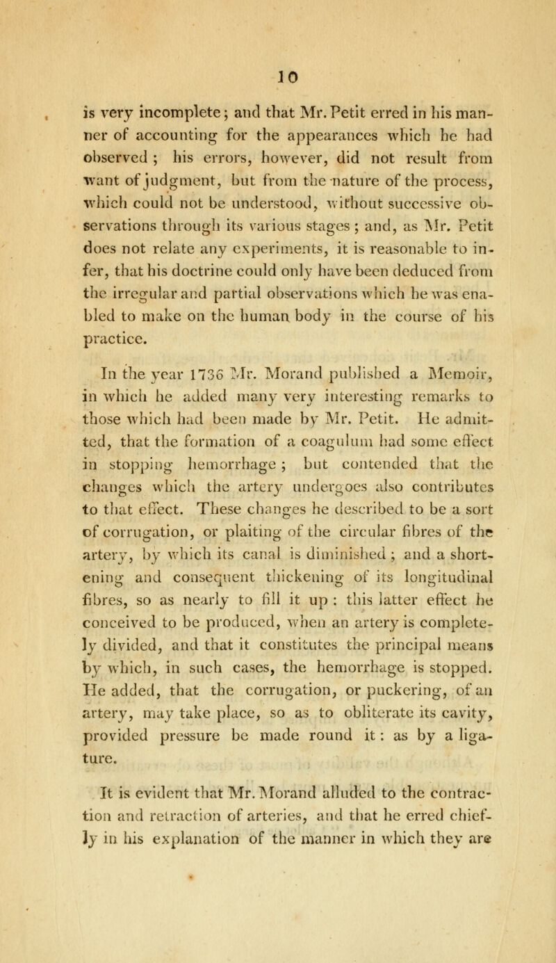 is very incomplete; and that Mr. Petit erred in his man- ner of accounting for the appearances which he had observed ; his errors, however, did not result from want of judgment, but from the nature of the process, which could not be understood, without successive ob- servations through its various stages ; and, as Mr. Petit does not relate any experiments, it is reasonable to in- fer, that his doctrine could only have been deduced from the irregular and partial observations which he was ena- bled to make on the human body in the course of his practice. In the year 1736 Mr. Morand published a Memoir, in which he added many very interesting remarks to those which had been made by Mr. Petit. He admit- ted, that the formation of a coagulum had some effect in stopping hemorrhage ; but contended that the changes which the artery undergoes also contributes to that effect. These changes he described to be a sort of corrugation, or plaiting of the circular fibres of the artery, by which its canal is diminished ; and a short- ening and consequent thickening of its longitudinal fibres, so as nearly to fill it up : this latter effect he conceived to be produced, when an artery is complete- ly divided, and that it constitutes the principal means by which, in such cases, the hemorrhage is stopped. He added, that the corrugation, or puckering, of an artery, may take place, so as to obliterate its cavity, provided pressure be made round it: as by a liga- ture. It is evident that Mr. Morand alluded to the contrac- tion and retraction of arteries, and that he erred chief- ly in his explanation of the manner in which they are