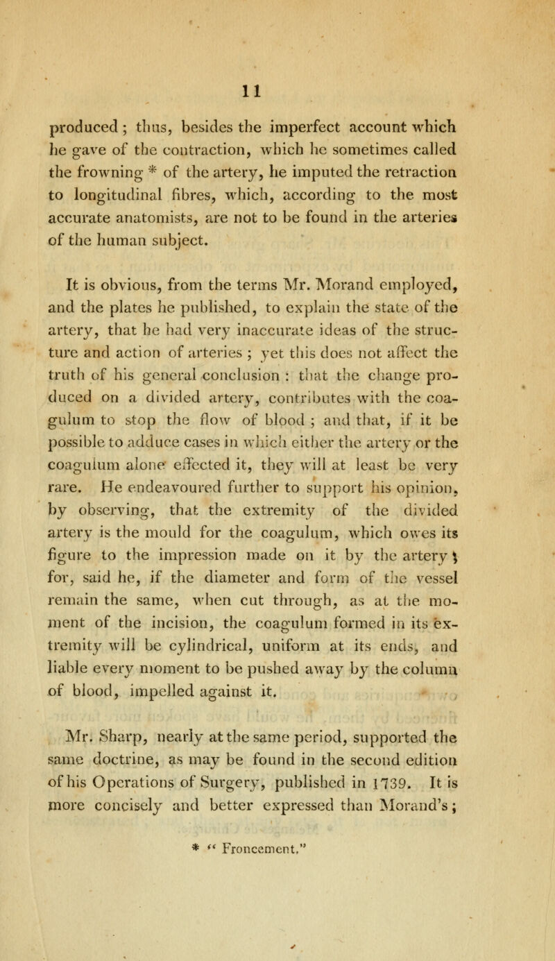 produced ; thus, besides the imperfect account which he gave of the contraction, which he sometimes called the frowning * of the artery, he imputed the retraction to longitudinal fibres, which, according to the most accurate anatomists, are not to be found in the arteries of the human subject. It is obvious, from the terms Mr. Morand employed, and the plates he published, to explain the state of the artery, that he had very inaccurate ideas of the struc- ture and action of arteries ; yet this does not affect the truth of his general conclusion : that the change pro- duced on a divided artery, contributes with the coa- gulum to stop the flow of blood ; and that, if it be possible to adduce cases in which either the artery or the coaguium alone effected it, they will at least be very rare. He endeavoured further to support his opinion, by observing, that the extremity of the divided artery is the mould for the coaguium, which owes its figure to the impression made on it by the artery y for, said he, if the diameter and form of the vessel remain the same, when cut through, as at the mo- ment of the incision, the coaguium formed in its ex- tremity will be cylindrical, uniform at its ends, and liable every moment to be pushed away by the column of blood, impelled against it. Mr. Sharp, nearly at the same period, supported the same doctrine, as may be found in the second edition of his Operations of Surgery, published in 1739. It is more concisely and better expressed than Morand's; * '* Froncement,