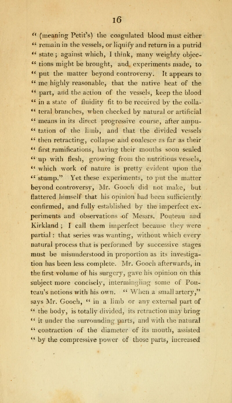 (t (meaning Petit's) the coagulated blood must either  remain in the vessels, or liquify and return in a putrid  state; against which, I think, many weighty objec-  tions might be brought, and. experiments made, to  put the matter beyond controversy. It appears to u me highly reasonable, that the native heat of the  part, and the action of the vessels, keep the blood  in a state of fluidity fit to be received by the coila-  teral branches, when checked by natural or artificial  means in its direct progressive course, after ampu-  tat ion of the limb, and that the divided vessels iC then retracting, collapse and coalesce as far as their  first .ramifications, having their mouths soon sealed  up with flesh, growing from the nutritious vessels, 16 which work of nature is pretty evident upon the iC stump. Yet these experiments, to put the matter beyond controversy, Mr. Gooch did not make, but flattered himself that his opinion had been sufficiently confirmed, and fully established by the imperfect ex- periments and observations of Messrs. Pouteau and Kirkland ; I call them imperfect because they were partial : that series was wanting, without which every natural process that is performed by successive stages must be misunderstood in proportion as its investiga- tion has been less complete. Mr. Gooch afterwards, in the first volume of his surgery, gave his opinion on this subject more concisely, intermingling some of Pou- teau's notions with his own.  When a small artery, says Mr. Gooch,  in a limb or any external part of  the body, is totally divided, its retraction may bring  it under the surrounding parts, and with the natural  contraction of the diameter of its mouth, assisted  by the compressive power of those parts, increased