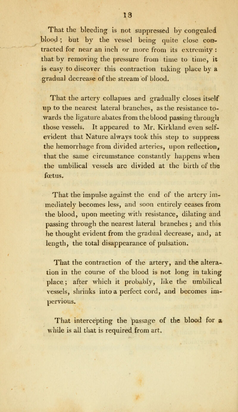 13 That the bleeding is not suppressed by congealed blood ; but by the vessel being quite close con- tracted for near an inch or more from its extremity : that by removing the pressure from time to time, it is easy to discover this contraction taking place by a gradual decrease of the stream of blood. That the artery collapses and gradually closes itself up to the nearest lateral branches, as the resistance to- wards the ligature abates from the blood passing through those vessels. It appeared to Mr. Kirkland even self- evident that Nature always took this step to suppress the hemorrhage from divided arteries, upon reflection, that the same circumstance constantly happens when the umbilical vessels arc divided at the birth of the fcetus. That the impulse against the end of the artery im- mediately becomes less, and soon entirely ceases from the blood, upon meeting with resistance, dilating and passing through the nearest lateral branches ; and this he thought evident from the gradual decrease, and, at length, the total disappearance of pulsation. That the contraction of the artery, and the altera- tion in the course of the blood is not long in taking place; after which it probably, like the umbilical vessels, shrinks into a perfect cord, and becomes im- pervious. That intercepting the passage of the blood for a while is all that is required from art.