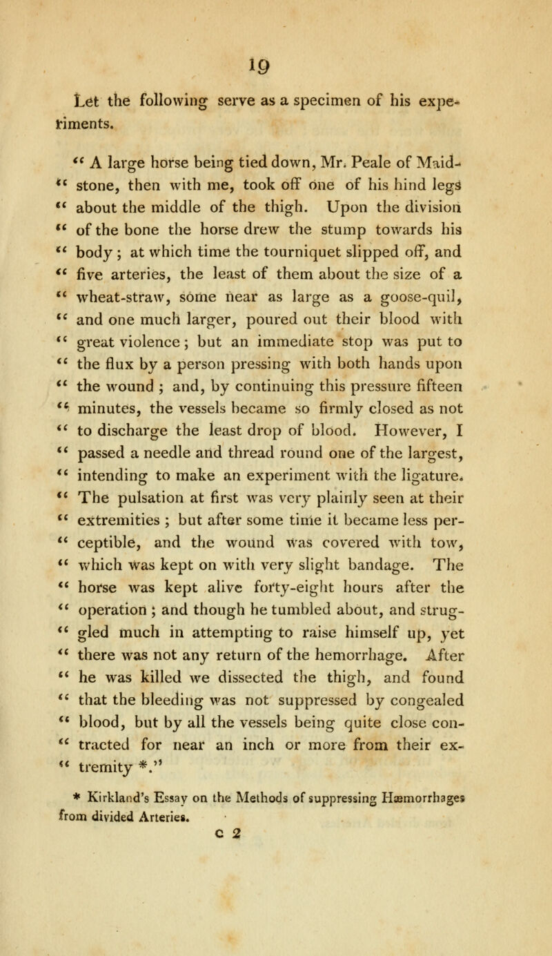Let the following serve as a specimen of his expe- riments. €i A large horse being tied down, Mr. Peale of Maid- *c stone, then with me, took off one of his hind legs  about the middle of the thigh. Upon the division u of the bone the horse drew the stump towards hi9 u body ; at which time the tourniquet slipped off, and  five arteries, the least of them about the size of a wheat-straw, some near as large as a goose-quil, and one much larger, poured out their blood with great violence; but an immediate stop was put to the flux by a person pressing with both hands upon u the wound ; and, by continuing this pressure fifteen > minutes, the vessels became so firmly closed as not u to discharge the least drop of blood* However, I  passed a needle and thread round one of the largest, €i intending to make an experiment with the ligature. €6 The pulsation at first was very plainly seen at their  extremities ; but after some time it became less per-  ceptible, and the wound Was covered with tow,  which was kept on with very slight bandage. The  horse was kept alive forty-eight hours after the  operation ; and though he tumbled about, and strug- <c gled much in attempting to raise himself up, yet u there was not any return of the hemorrhage. After  he was killed we dissected the thigh, and found  that the bleeding was not suppressed by congealed  blood, but by all the vessels being quite close con-  tracted for near an inch or more from their ex-  tremity *» * Kirkland's Essay on the Methods of suppressing Hasmorrhages from divided Arteries.