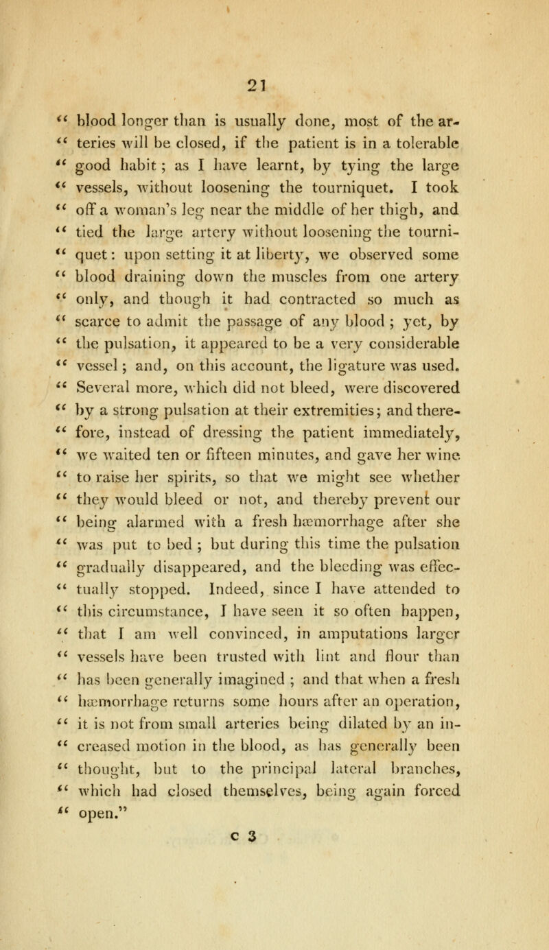 blood longer than is usually done, most of the ar-  teries will be closed, if the patient is in a tolerable  good habit; as I have learnt, by tying the large  vessels, without loosening the tourniquet. I took u off a woman's leg near the middle of her thigh, and  tied the large artery without loosening the tourni-  quet: upon setting it at liberty, we observed some  blood draining down the muscles from one artery  onlv, and though it had contracted so much as i( scarce to admit the passage of any blood ; yet, by  the pulsation, it appeared to be a very considerable u vessel; and, on this account, the ligature was used. M Several more, which did not bleed, were discovered €e by a strong pulsation at their extremities; andthere- u fore, instead of dressing the patient immediately, ** we waited ten or fifteen minutes, and gave her wine  to raise her spirits, so that we might see whether lc they would bleed or not, and thereby prevent our  being: alarmed with a fresh haemorrhage after she ft was put to bed ; but during this time the pulsation  gradually disappeared, and the bleeding was effec- u tually stopped. Indeed, since I have attended to <c this circumstance, I have seen it so often happen,  that I am well convinced, in amputations larger  vessels have been trusted with lint and flour than iC has been generally imagined ; and that when a fresh  hemorrhage returns some hours after an operation,  it is not from small arteries being dilated by an in-  creased motion in the blood, as has generally been st thought, but to the principal lateral branches, ii which had closed themselves, being again forced  open.