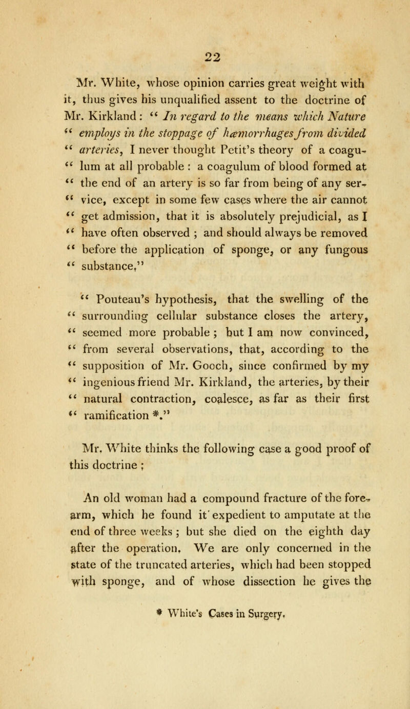 Mr. White, whose opinion carries great weight with it, thus gives his unqualified assent to the doctrine of Mr. Kirkland :  In regard to the means which Nature *€ employs in the stoppage of hemorrhages from divided u arteries, I never thought Petit's theory of a coagu-  lum at all probable : a coagulum of blood formed at  the end of an artery is so far from being of any ser^  vice, except in some few cases where the air cannot  get admission, that it is absolutely prejudicial, as I  have often observed ; and should always be removed  before the application of sponge, or any fungous u substance,  Pouteau's hypothesis, that the swelling of the  surrounding cellular substance closes the artery, $i seemed more probable ; but I am now convinced,  from several observations, that, according to the  supposition of Mr, Gooch, since confirmed by my  ingenious friend Mr. Kirkland, the arteries, by their  natural contraction, coalesce, as far as their first (C ramification *. Mr. White thinks the following case a good proof of this doctrine ; An old woman had a compound fracture of the fore^ arm, which he found it' expedient to amputate at the end of three weeks ; but she died on the eighth day ftfter the operation. We are only concerned in the state of the truncated arteries, which had been stopped >vith sponge, and of whose dissection he gives the * White's Ca8es in Surgery,