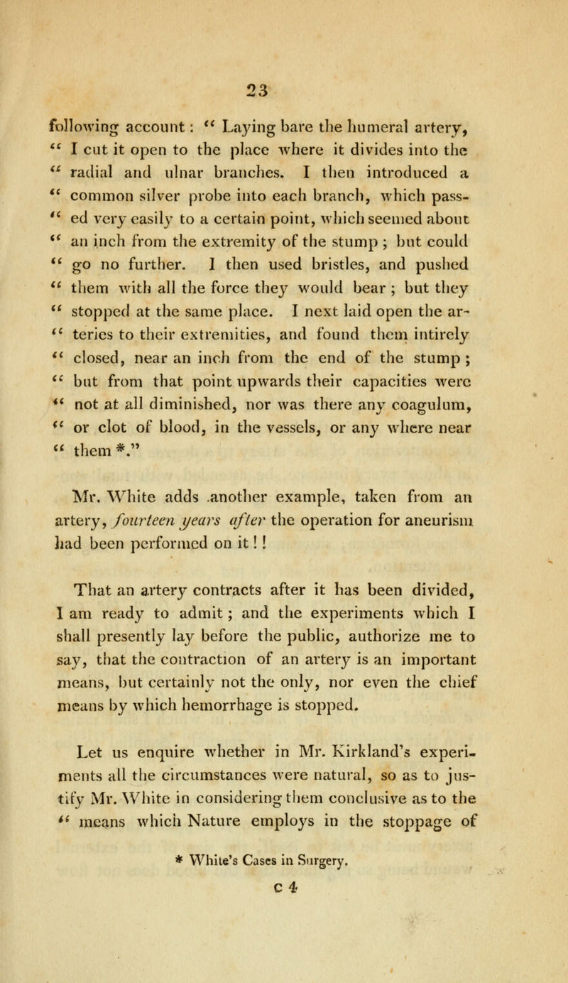 following account:  Laying bare the humeral artery,  I cut it open to the place where it divides into the  radial and ulnar branches. I then introduced a iC common silver probe into each branch, which pass- n ed very easily to a certain point, which seemed about t€ an inch from the extremity of the stump ; but could  go no further. I then used bristles, and pushed  them with all the force they would bear ; but they  stopped at the same place. I next laid open the ar- (l teries to their extremities, and found them intirely  closed, near an inch from the end of the stump ;  but from that point upwards their capacities were  not at all diminished, nor was there any coagulum, (c or clot of blood, in the vessels, or any where near  them*. Mr. White adds .another example, taken from an artery, fourteen years after the operation for aneurism had been performed on it!! That an artery contracts after it has been divided, I am ready to admit; and the experiments which I shall presently lay before the public, authorize me to say, that the contraction of an artery is an important means, but certainly not the only, nor even the chief means by which hemorrhage is stopped. Let us enquire whether in Mr. Kirkland's experi- ments all the circumstances were natural, so as to jus- tify Mr. White in considering them conclusive as to the  means which Nature employs in the stoppage of * White's Cases in Surgery. C4
