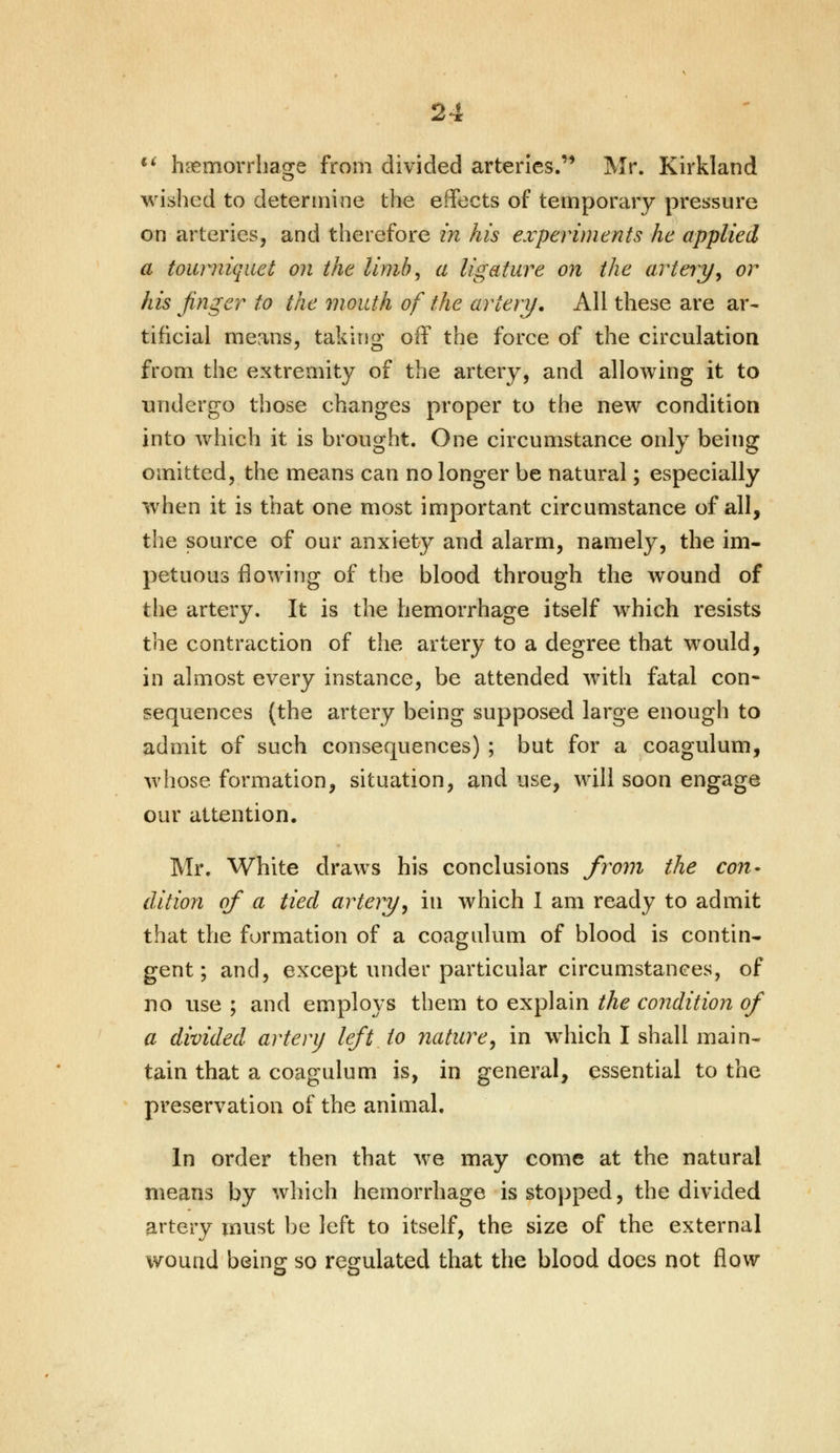 2 *•' haemorrhage from divided arteries. Mr. Kirkland wished to determine the effects of temporary pressure on arteries, and therefore in his experiments he applied a tourniquet on the limb, a ligature on the artery, or his finger to the mouth of the artery. All these are ar- tificial means, taking off the force of the circulation from the extremity of the artery, and allowing it to undergo those changes proper to the new condition into which it is brought. One circumstance only being omitted, the means can no longer be natural; especially when it is that one most important circumstance of all, the source of our anxiety and alarm, namely, the im- petuous flowing of the blood through the wound of the artery. It is the hemorrhage itself which resists the contraction of the artery to a degree that would, in almost every instance, be attended with fatal con- sequences {the artery being supposed large enough to admit of such consequences) ; but for a coagulum, whose formation, situation, and use, will soon engage our attention. Mr. White draws his conclusions from the con- dition of a tied artery, in which I am ready to admit that the formation of a coagulum of blood is contin- gent; and, except under particular circumstances, of no use ; and employs them to explain the condition of a divided artery left to nature, in which I shall main- tain that a coagulum is, in general, essential to the preservation of the animal. In order then that we may come at the natural means by which hemorrhage is stopped, the divided artery must be left to itself, the size of the external wound being so regulated that the blood does not flow