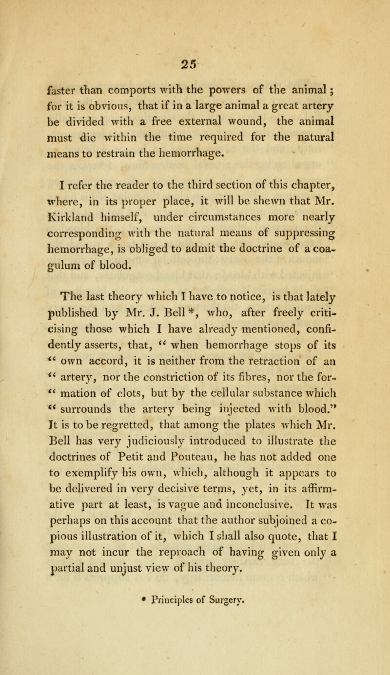 faster than comports with the powers of the animal; for it is obvious, that if in a large animal a great artery be divided with a free external wound, the animal must die within the time required for the natural means to restrain the hemorrhage, I refer the reader to the third section of this chapter, where, in its proper place, it will be shewn that Mr. Kirkland himself, under circumstances more nearly corresponding with the natural means of suppressing hemorrhage, is obliged to admit the doctrine of acoa- gulum of blood. The last theory which I have to notice, is that lately published by Mr. J. Bell *, who, after freely criti- cising those which I have already mentioned, confi- dently asserts, that,  when hemorrhage stops of its  own accord, it is neither from the retraction of an u artery, nor the constriction of its fibres, nor the for-  mation of clots, but by the cellular substance which  surrounds the artery being injected with blood.'* It is to be regretted, that among the plates which Mr. Bell has very judiciously introduced to illustrate the doctrines of Petit and Pouteau, he has not added one to exemplify his own, which, although it appears to be delivered in very decisive terms, yet, in its affirm- ative part at least, is vague and inconclusive. It was perhaps on this account that the author subjoined a co- pious illustration of it, which I shall also quote, that I may not incur the reproach of having given only a partial and unjust view of his theory. * Principles of Surgery.