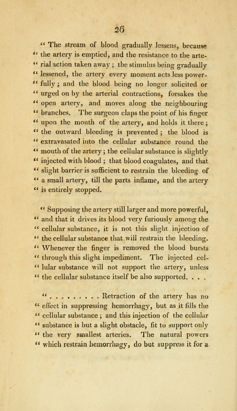 The stream of blood gradually lessens, because €i the artery is emptied, and the resistance to the arte-  rial action taken away ; the stimulus being gradually  lessened, the artery every moment acts less power- £C fully ; and the blood being no longer solicited or  urged on by the arterial contractions, forsakes the 16 open artery, and moves along the neighbouring  branches. The surgeon claps the point of his finger  upon the mouth of the artery, and holds it there ;  the outward bleeding is prevented ; the blood is  extravasated into the cellular substance round the  mouth of the artery; the cellular substance is slightly u injected with blood ; that blood coagulates, and that  slight barrier is sufficient to restrain the bleeding of  a small artery, till the parts inflame, and the artery  is entirely stopped.  Supposing the artery still larger and more powerful, €i and that it drives its blood very furiously among the  cellular substance, it is not this slight injection of iC the cellular substance that will restrain the bleeding.  Whenever the finger is removed the blood bursts  through this slight impediment. The injected eel-  lular substance will not support the artery, unless  the cellular substance itself be also supported. . . .  Retraction of the artery has no  effect in suppressing hemorrhagy, but as it fills the  cellular substance ; and this injection of the cellular  substance is but a slight obstacle, fit to support only  the very smallest arteries. The natural powers  which restrain hemorrhagy, do but suppress it for a