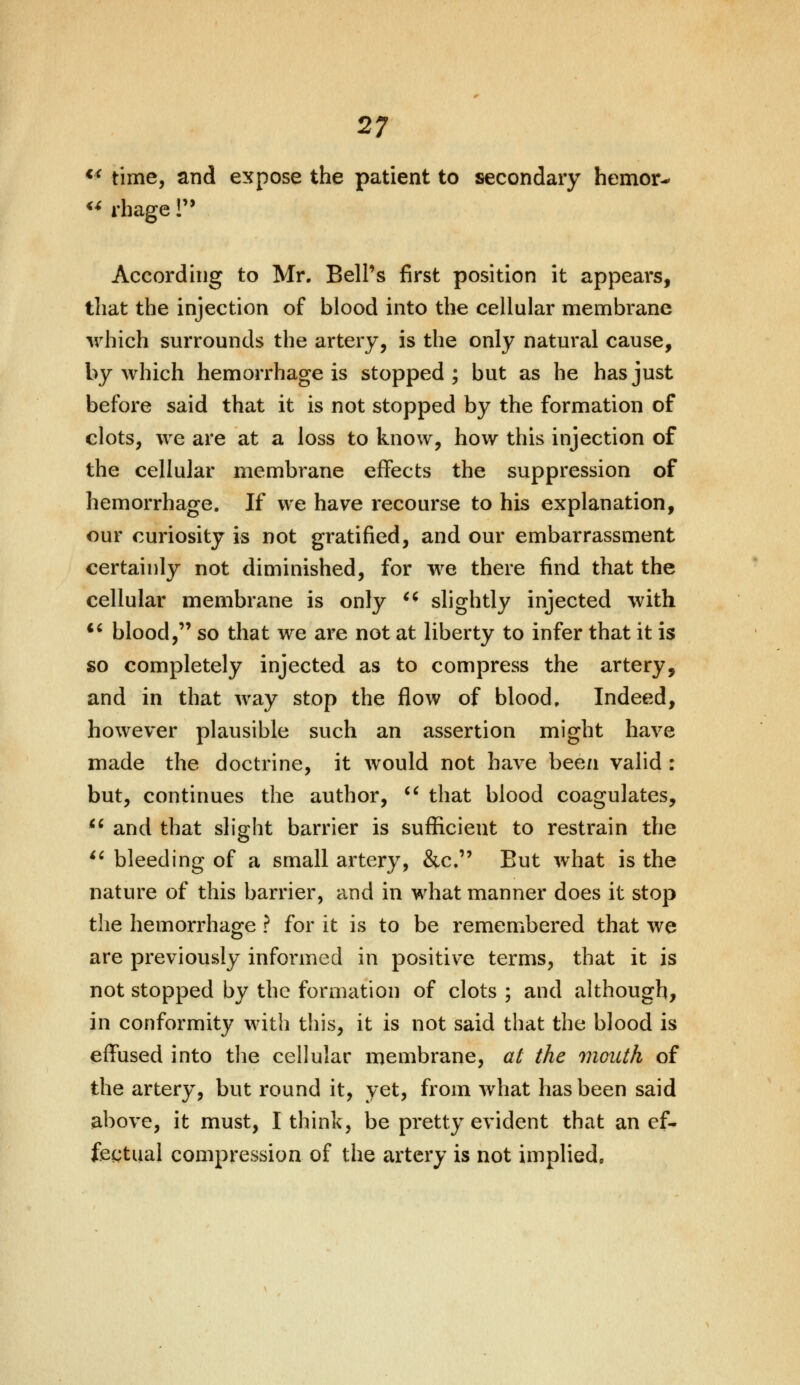 €i time, and expose the patient to secondary hemor- « rhage lu According to Mr. Bell's first position it appears, that the injection of blood into the cellular membrane which surrounds the artery, is the only natural cause, by which hemorrhage is stopped; but as he has just before said that it is not stopped by the formation of clots, we are at a loss to know, how this injection of the cellular membrane effects the suppression of hemorrhage. If we have recourse to his explanation, our curiosity is not gratified, and our embarrassment certainly not diminished, for we there find that the cellular membrane is only u slightly injected with ** blood, so that we are not at liberty to infer that it is so completely injected as to compress the artery, and in that way stop the flow of blood. Indeed, however plausible such an assertion might have made the doctrine, it would not have been valid : but, continues the author,  that blood coagulates,  and that slight barrier is sufficient to restrain the  bleeding of a small artery, &c. But what is the nature of this barrier, and in what manner does it stop the hemorrhage ? for it is to be remembered that we are previously informed in positive terms, that it is not stopped by the formation of clots ; and although, in conformity with this, it is not said that the blood is effused into the cellular membrane, at the mouth of the artery, but round it, yet, from what has been said above, it must, I think, be pretty evident that an ef- fectual compression of the artery is not implied.