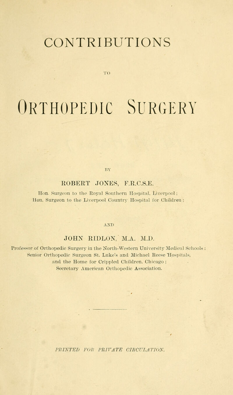 CONTRIBUTIONS TO Orthopedic Surgery BY KOBERT JONES, F.R.C.S.E. Hon. Surgeon to the Royal Southern Hospital, Liverpool: Hon. Surgeon to the Liverpool Country Hospital for Children AND JOHN RIDLON, M.A. MJD. Professor of Orthopedic Surgery in the North-Western University Medical Schools Senior Orthopedic Surgeon St. Luke's and Michael Reese Hospitals, and the Home for Crippled Children, Chicago ; Secretary American Orthopedic Association. PB INTEL FOB PRIVATE CIRCULATION.
