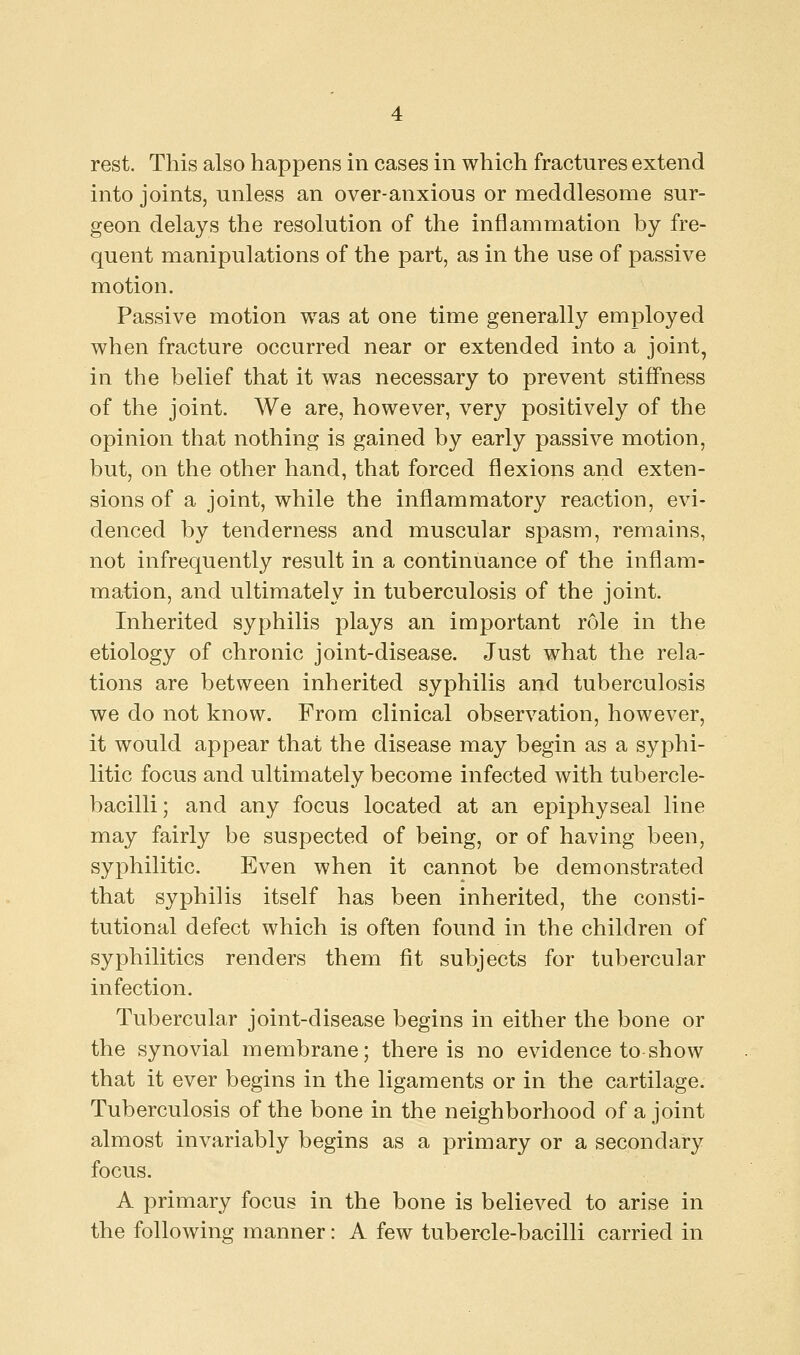 rest. This also happens in cases in which fractures extend into joints, unless an over-anxious or meddlesome sur- geon delays the resolution of the inflammation by fre- quent manipulations of the part, as in the use of passive motion. Passive motion was at one time generally employed when fracture occurred near or extended into a joint, in the belief that it was necessary to prevent stiffness of the joint. We are, however, very positively of the opinion that nothing is gained by early passive motion, but, on the other hand, that forced flexions and exten- sions of a joint, while the inflammatory reaction, evi- denced by tenderness and muscular spasm, remains, not infrequently result in a continuance of the inflam- mation, and ultimately in tuberculosis of the joint. Inherited syphilis plays an important role in the etiology of chronic joint-disease. Just what the rela- tions are between inherited syphilis and tuberculosis we do not know. From clinical observation, however, it would appear that the disease may begin as a syphi- litic focus and ultimately become infected with tubercle- bacilli; and any focus located at an epiphyseal line may fairly be suspected of being, or of having been, syphilitic. Even when it cannot be demonstrated that syphilis itself has been inherited, the consti- tutional defect which is often found in the children of syphilitics renders them fit subjects for tubercular infection. Tubercular joint-disease begins in either the bone or the synovial membrane; there is no evidence to show that it ever begins in the ligaments or in the cartilage. Tuberculosis of the bone in the neighborhood of a joint almost invariably begins as a primary or a secondary focus. A primary focus in the bone is believed to arise in the following manner: A few tubercle-bacilli carried in