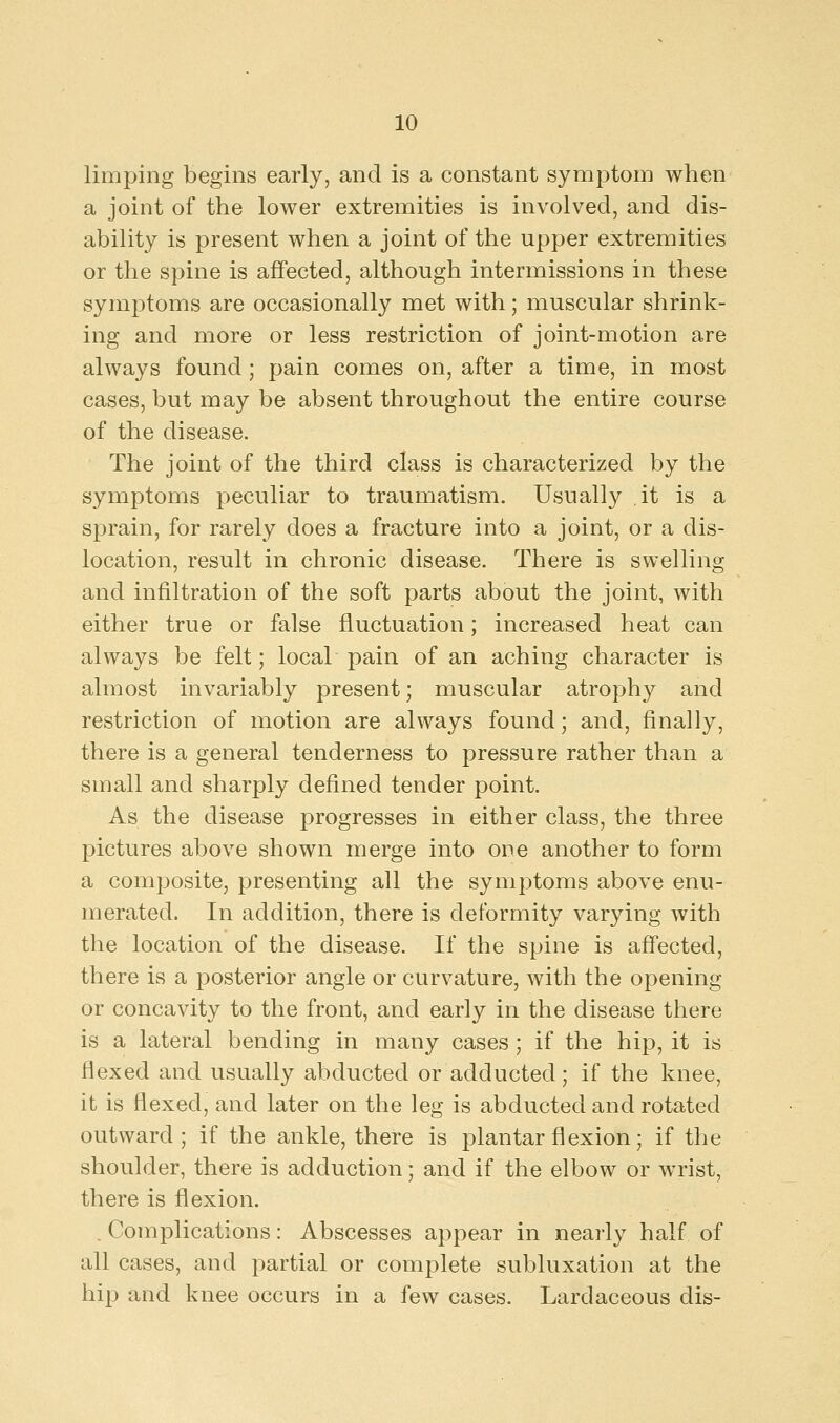 limping begins early, and is a constant symptom when a joint of the lower extremities is involved, and dis- ability is present when a joint of the upper extremities or the spine is affected, although intermissions in these symptoms are occasionally met with; muscular shrink- ing and more or less restriction of joint-motion are always found; pain comes on, after a time, in most cases, but may be absent throughout the entire course of the disease. The joint of the third class is characterized by the symptoms peculiar to traumatism. Usually ,it is a sprain, for rarely does a fracture into a joint, or a dis- location, result in chronic disease. There is swelling and infiltration of the soft parts about the joint, with either true or false fluctuation; increased heat can always be felt; local pain of an aching character is almost invariably present; muscular atrophy and restriction of motion are always found; and, finally, there is a general tenderness to pressure rather than a small and sharply defined tender point. As the disease progresses in either class, the three pictures above shown merge into one another to form a composite, presenting all the symptoms above enu- merated. In addition, there is deformity varying with the location of the disease. If the spine is affected, there is a posterior angle or curvature, with the opening or concavity to the front, and early in the disease there is a lateral bending in many cases ; if the hip, it is flexed and usually abducted or adducted; if the knee, it is flexed, and later on the leg is abducted and rotated outward; if the ankle, there is plantar flexion; if the shoulder, there is adduction; and if the elbow or wrist, there is flexion. . Complications: Abscesses appear in nearly half of all cases, and partial or complete subluxation at the hip and knee occurs in a few cases. Lardaceous dis-