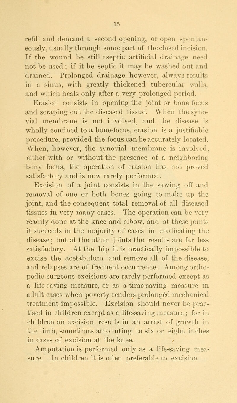 refill and demand a second opening, or open spontan- eously, usually through some part of the closed incision. If the wound be still aseptic artificial drainage need not be used ; if it be septic it may be washed out and drained. Prolonged drainage, however, always results in a sinus, with greatly thickened tubercular walls, and which heals only after a very prolonged period. Erasion consists in opening the joint or bone focus and scraping out the diseased tissue. When the syno- vial membrane is not involved, and the disease is wholly confined to a bone-focus, erasion is a justifiable procedure, provided the focus can be accurately located. When, however, the synovial membrane is involved, either with or without the presence of a neighboring bony focus, the operation of erasion has not proved satisfactory and is now rarely performed. Excision of a joint consists in the sawing off and removal of one or both bones going to make up the joint, and the consequent total removal of all diseased tissues in very many cases. The operation can be very readily done at the knee and elbow, and at these joints it succeeds in the majority of cases in eradicating the disease; but at the other joints the results are far less satisfactory. At the hip it is practically impossible to excise the acetabulum and remove all of the disease, and relapses are of frequent occurrence. Among ortho- pedic surgeons excisions are rarely performed except as a life-saving measure, or as a time-saving measure in adult cases when poverty renders prolonged mechanical treatment impossible. Excision should never be prac- tised in children except as a life-saving measure ; for in children an excision results in an arrest of growth in the limb, sometimes amounting to six or eight inches in cases of excision at the knee. Amputation is performed only as a life-saving mea- sure. In children it is often preferable to excision.