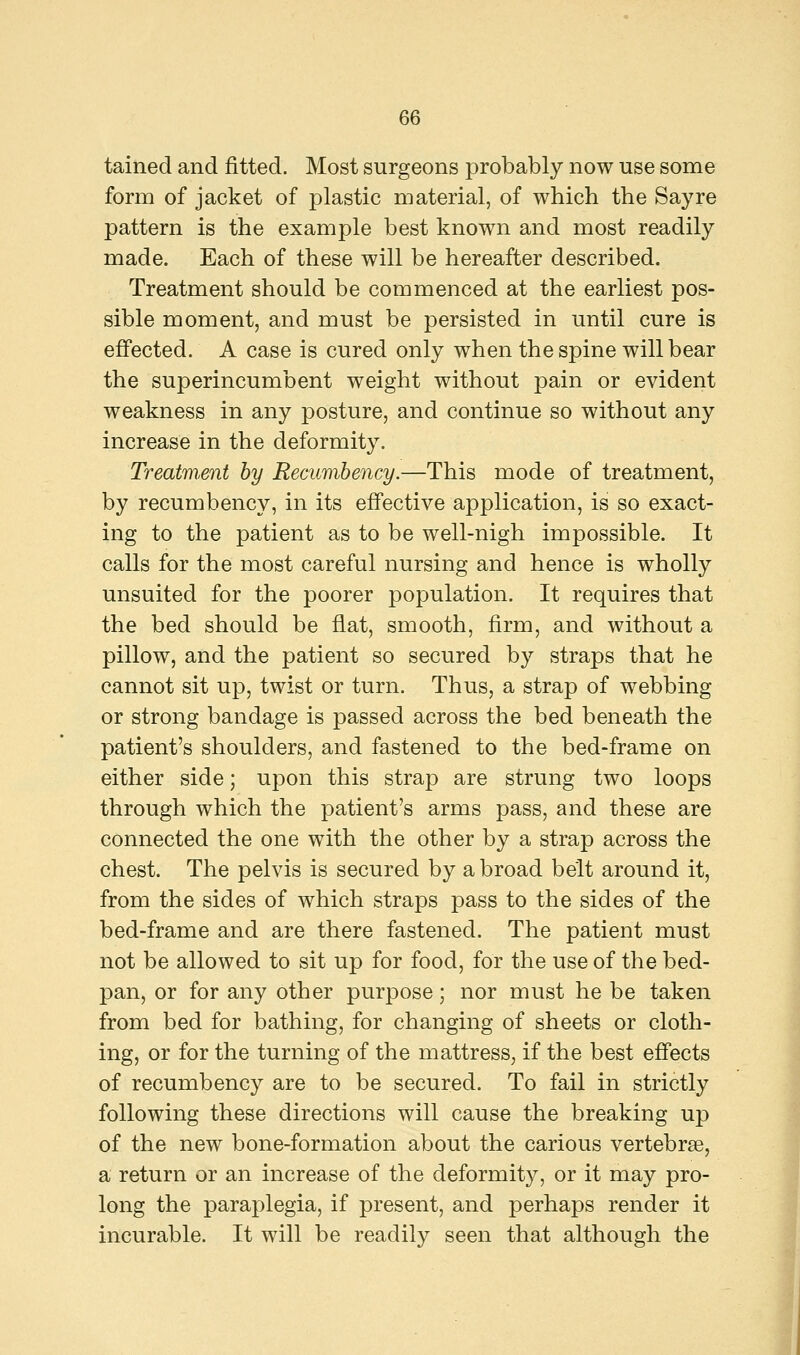 tained and fitted. Most surgeons probably now use some form of jacket of plastic material, of which the Say re pattern is the example best known and most readily made. Each of these will be hereafter described. Treatment should be commenced at the earliest pos- sible moment, and must be persisted in until cure is effected. A case is cured only when the spine will bear the superincumbent weight without pain or evident weakness in any posture, and continue so without any increase in the deformity. Treatment by Recumbency.—This mode of treatment, by recumbency, in its effective application, is so exact- ing to the patient as to be well-nigh impossible. It calls for the most careful nursing and hence is wholly unsuited for the poorer population. It requires that the bed should be flat, smooth, firm, and without a pillow, and the patient so secured by straps that he cannot sit up, twist or turn. Thus, a strap of webbing or strong bandage is passed across the bed beneath the patient's shoulders, and fastened to the bed-frame on either side; upon this strap are strung two loops through which the patient's arms pass, and these are connected the one with the other by a strap across the chest. The pelvis is secured by abroad belt around it, from the sides of which straps pass to the sides of the bed-frame and are there fastened. The patient must not be allowed to sit up for food, for the use of the bed- pan, or for any other purpose; nor must he be taken from bed for bathing, for changing of sheets or cloth- ing, or for the turning of the mattress, if the best effects of recumbency are to be secured. To fail in strictly following these directions will cause the breaking up of the new bone-formation about the carious vertebrae, a return or an increase of the deformity, or it may pro- long the paraplegia, if present, and perhaps render it incurable. It will be readily seen that although the