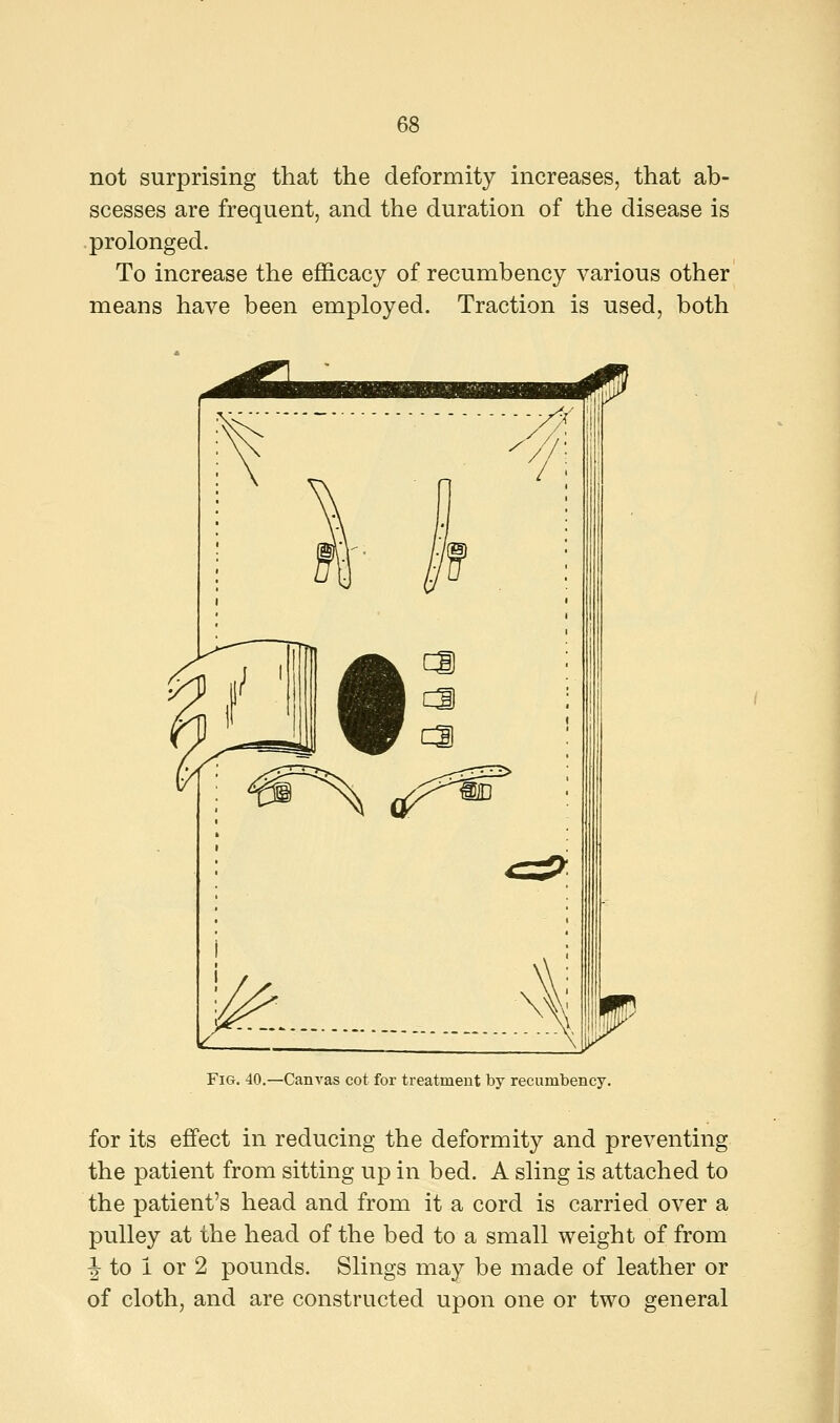 not surprising that the deformity increases, that ab- scesses are frequent, and the duration of the disease is prolonged. To increase the efficacy of recumbency various other means have been employed. Traction is used, both Fig. 40.—Canvas cot for treatment by recumbency. for its effect in reducing the deformity and preventing the patient from sitting up in bed. A sling is attached to the patient's head and from it a cord is carried over a pulley at the head of the bed to a small weight of from J- to I or 2 pounds. Slings may be made of leather or of cloth, and are constructed upon one or two general