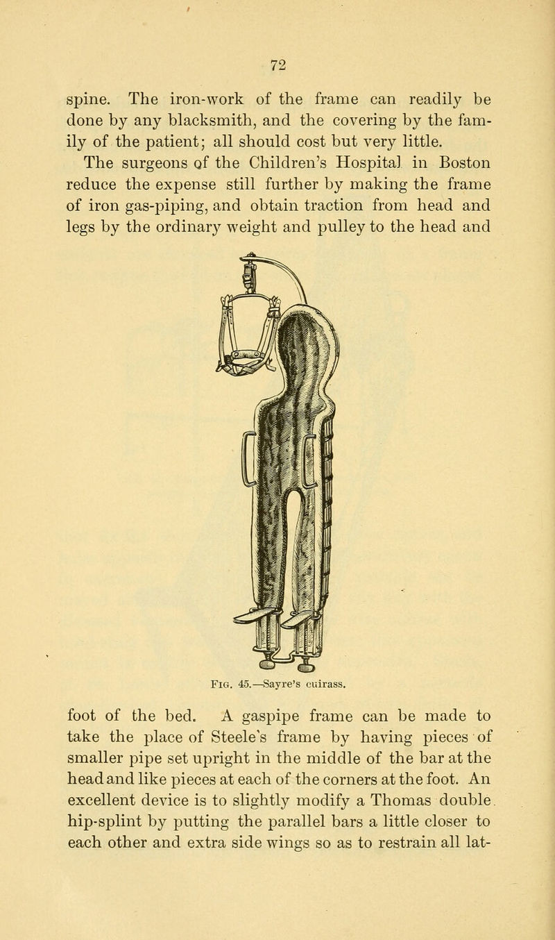 spine. The iron-work of the frame can readily be done by any blacksmith, and the covering by the fam- ily of the patient; all should cost but very little. The surgeons of the Children's Hospital in Boston reduce the expense still further by making the frame of iron gas-piping, and obtain traction from head and legs by the ordinary weight and pulley to the head and Fig. 45.—Sayre's cuirass. foot of the bed. A gaspipe frame can be made to take the place of Steele's frame by having pieces of smaller pipe set upright in the middle of the bar at the head and like pieces at each of the corners at the foot. An excellent device is to slightly modify a Thomas double, hip-splint by putting the parallel bars a little closer to each other and extra side wings so as to restrain all lat-