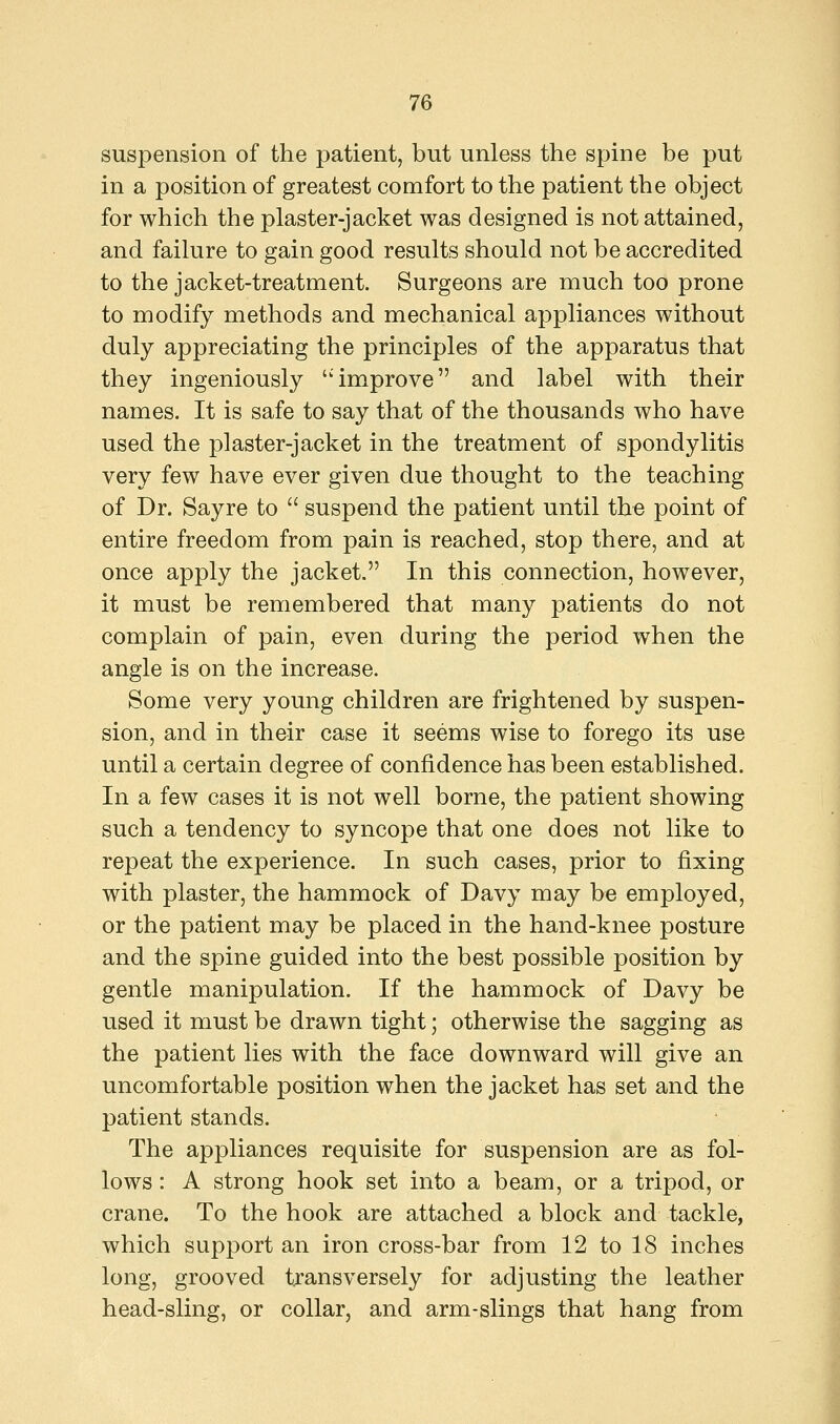 suspension of the patient, but unless the spine be put in a position of greatest comfort to the patient the object for which the plaster-jacket was designed is not attained, and failure to gain good results should not be accredited to the jacket-treatment. Surgeons are much too prone to modify methods and mechanical appliances without duly appreciating the principles of the apparatus that they ingeniously 'improve and label with their names. It is safe to say that of the thousands who have used the plaster-jacket in the treatment of spondylitis very few have ever given due thought to the teaching of Dr. Sayre to  suspend the patient until the point of entire freedom from pain is reached, stop there, and at once apply the jacket. In this connection, however, it must be remembered that many patients do not complain of pain, even during the period when the angle is on the increase. Some very young children are frightened by suspen- sion, and in their case it seems wise to forego its use until a certain degree of confidence has been established. In a few cases it is not well borne, the patient showing such a tendency to syncope that one does not like to repeat the experience. In such cases, prior to fixing with plaster, the hammock of Davy may be employed, or the patient may be placed in the hand-knee posture and the spine guided into the best possible position by gentle manipulation. If the hammock of Davy be used it must be drawn tight; otherwise the sagging as the patient lies with the face downward will give an uncomfortable position when the jacket has set and the patient stands. The appliances requisite for suspension are as fol- lows : A strong hook set into a beam, or a tripod, or crane. To the hook are attached a block and tackle, which support an iron cross-bar from 12 to 18 inches long, grooved transversely for adjusting the leather head-sling, or collar, and arm-slings that hang from