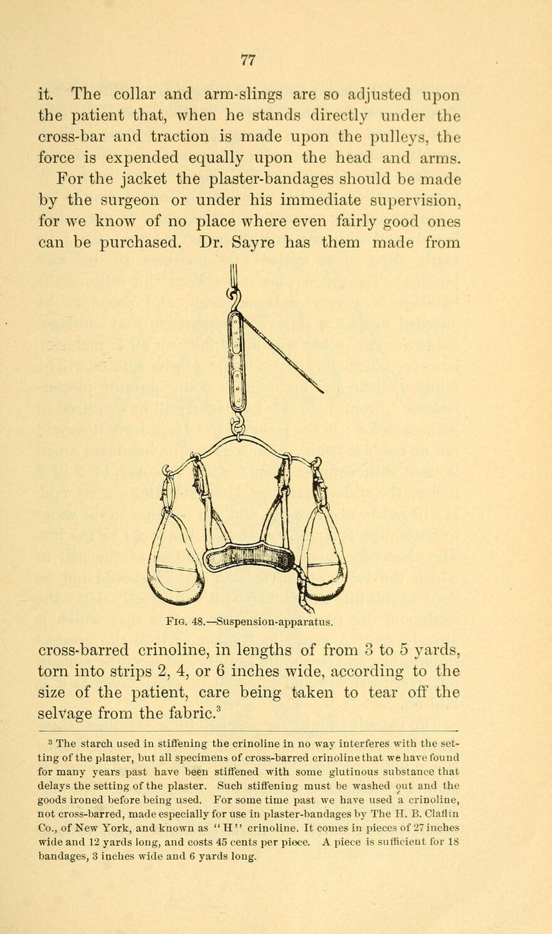 it. The collar and arm-slings are so adjusted upon the patient that, when he stands directly under the cross-bar and traction is made upon the pulleys, the force is expended equally upon the head and arms. For the jacket the plaster-bandages should be made by the surgeon or under his immediate supervision, for we know of no place where even fairly good ones can be purchased. Dr. Sayre has them made from Fig. 48.—Suspension-apparatus. cross-barred crinoline, in lengths of from 3 to 5 yards, torn into strips 2, 4, or 6 inches wide, according to the size of the patient, care being taken to tear off the selvage from the fabric.3 3 The starch used in stiffening the crinoline in no way interferes with the set- ting of the plaster, but all specimens of cross-barred crinoline that we have found for many years past have been stiffened with some glutinous substance that delays the setting of the plaster. Such stiffening must be washed out and the goods ironed before being used. For some time past we have used a crinoline, not cross-barred, made especially for use in plaster-bandages by The H. B. Claflin Co., of New York, and known as  H  crinoline. It comes in pieces of 27 inches wide and 12 yards long, and costs 45 cents per piece. A piece is sufficient for 18 bandages, 3 inches wide and 6 yards long.