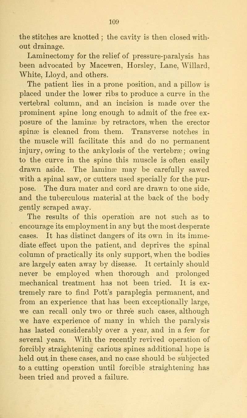 the stitches are knotted ; the cavity is then closed with- out drainage. Laminectomy for the relief of pressure-paralysis has been advocated by Macewen, Horsley, Lane, Willard, AVhite, Lloyd, and others. The patient lies in a prone position, and a pillow is placed under the lower ribs to produce a curve in the vertebral column, and an incision is made over the prominent spine long enough to admit of the free ex- posure of the laminae by retractors, when the erector spinse is cleaned from them. Transverse notches in the muscle will facilitate this and do no permanent injury, owing to the ankylosis of the vertebrae; owing to the curve in the spine this muscle is often easily drawn aside. The laminse may be carefully sawed with a spinal saw, or cutters used specially for the pur- pose. The dura mater and cord are drawn to one side, and the tuberculous material at the back of the body gently scraped away. The results of this operation are not such as to encourage its employment in any but the most desperate cases. It has distinct dangers of its own in its imme- diate effect upon the patient, and deprives the spinal column of practically its only support, when the bodies are largely eaten away by disease. It certainly should never be employed when thorough and prolonged mechanical treatment has not been tried. It is ex- tremely rare to find Pott's paraplegia permanent, and from an experience that has been exceptionally large, we can recall only two or three such cases, although we have experience of many in which the paralysis has lasted considerably over a year, and in a few for several years. With the recently revived operation of forcibly straightening carious spines additional hope is held out in these cases, and no case should be subjected to a cutting operation until forcible straightening has been tried and proved a failure.