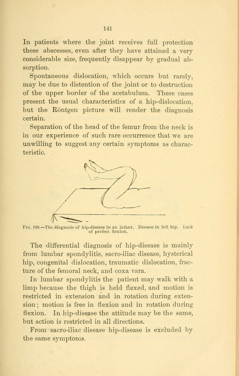 In patients where the joint receives full protection these abscesses, even after they have attained a very considerable size, frequently disappear by gradual ab- sorption. Spontaneous dislocation, which occurs but rarely, may be due to distention of the joint or to destruction of the upper border of the acetabulum. These cases present the usual characteristics of a hip-dislocation, but the Rontgen picture will render the diagnosis certain. Separation of the head of the femur from the neck is in our experience of such rare occurrence that we are unwilling to suggest any certain symptoms as charac- teristic. Fig. 100.—The diagnosis of hip-disease in an infant. Disease in left hip. Lack of perfect flexion. The differential diagnosis of hip-disease is mainly from lumbar spondylitis, sacro-iliac disease, hysterical hip, congenital dislocation, traumatic dislocation, frac- ture of the femoral neck, and coxa vara. In lumbar spondylitis the patient may walk with a limp because the thigh is held flexed, and motion is restricted in extension and in rotation during exten- sion ; motion is free in flexion and in rotation during flexion. In hip-disease the attitude may be the same, but action is restricted in all directions. From sacro-iliac disease hip-disease is excluded by the same symptoms.