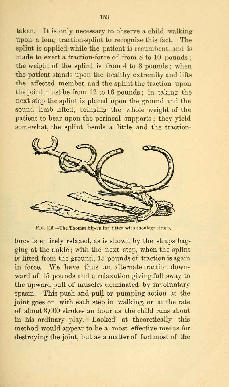 taken. It is only necessary to observe a child walking upon a long traction-splint to recognize this fact. The splint is applied while the patient is recumbent, and is made to exert a traction-force of from 8 to 10 pounds ; the weight of the splint is from 4 to 8 pounds; when the patient stands upon the healthy extremity and lifts the affected member and the splint the traction upon the joint must be from 12 to 16 pounds; in taking the next step the splint is placed upon the ground and the sound limb lifted, bringing the whole weight of the patient to bear upon the perineal supports ; they yield somewhat, the splint bends a little, and the traction- Fig. 115.—The Thomas hip-splint, fitted with shoulder straps. force is entirely relaxed, as is shown by the straps bag- ging at the ankle ; with the next step, when the splint is lifted from the ground, 15 pounds of traction is again in force. We have thus an alternate traction down- ward of 15 pounds and a relaxation giving full sway to the upward pull of muscles dominated by involuntary spasm. This push-and-pull or pumping action at the joint goes on with each step in walking, or at the rate of about 3,000 strokes an hour as the child runs about in his ordinary play. Looked at theoretically this method would appear to be a most effective means for destroying the joint, but as a matter of fact most of the