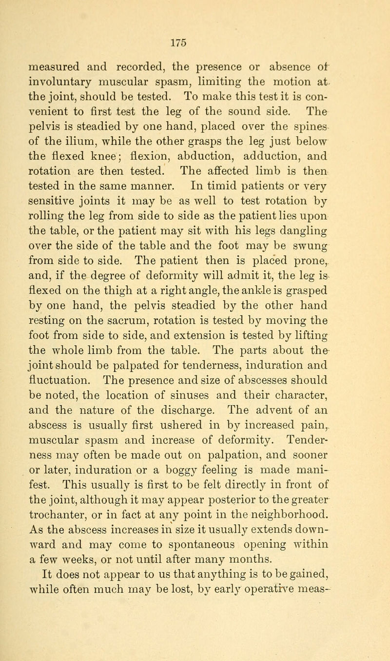 measured and recorded, the presence or absence of involuntary muscular spasm, limiting the motion at the joint, should be tested. To make this test it is con- venient to first test the leg of the sound side. The pelvis is steadied by one hand, placed over the spines of the ilium, while the other grasps the leg just below the flexed knee; flexion, abduction, adduction, and rotation are then tested. The affected limb is then tested in the same manner. In timid patients or very sensitive joints it may be as well to test rotation by rolling the leg from side to side as the patient lies upon the table, or the patient may sit with his legs dangling over the side of the table and the foot may be swung from side to side. The patient then is placed prone, and, if the degree of deformity will admit it, the leg is flexed on the thigh at a right angle, the ankle is grasped by one hand, the pelvis steadied by the other hand resting on the sacrum, rotation is tested by moving the foot from side to side, and extension is tested by lifting the whole limb from the table. The parts about the joint should be palpated for tenderness, induration and fluctuation. The presence and size of abscesses should be noted, the location of sinuses and their character, and the nature of the discharge. The advent of an abscess is usually first ushered in by increased painr muscular spasm and increase of deformity. Tender- ness may often be made out on palpation, and sooner or later, induration or a boggy feeling is made mani- fest. This usually is first to be felt directly in front of the joint, although it may appear posterior to the greater trochanter, or in fact at any point in the neighborhood. As the abscess increases in size it usually extends down- ward and may come to spontaneous opening within a few weeks, or not until after many months. It does not appear to us that anything is to be gained, while often much may be lost, by early operative meas-