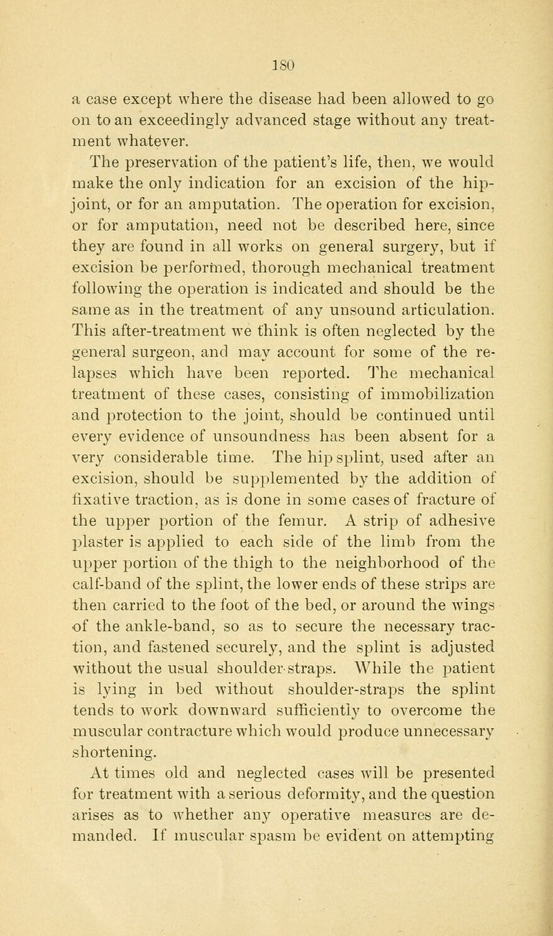 a case except where the disease had been allowed to go on to an exceedingly advanced stage without any treat- ment whatever. The preservation of the patient's life, then, we would make the only indication for an excision of the hip- joint, or for an amputation. The operation for excision, or for amputation, need not be described here, since they are found in all works on general surgery, but if excision be performed, thorough mechanical treatment following the operation is indicated and should be the same as in the treatment of any unsound articulation. This after-treatment we think is often neglected by the general surgeon, and may account for some of the re- lapses which have been reported. The mechanical treatment of these cases, consisting of immobilization and protection to the joint, should be continued until every evidence of unsoundness has been absent for a very considerable time. The hip splint, used after an excision, should be supplemented by the addition of fixative traction, as is done in some cases of fracture of the upper portion of the femur. A strip of adhesive plaster is applied to each side of the limb from the upper portion of the thigh to the neighborhood of the calf-band of the splint, the lower ends of these strips are then carried to the foot of the bed, or around the wings of the ankle-band, so as to secure the necessary trac- tion, and fastened securely, and the splint is adjusted without the usual shoulder-straps. While the patient is lying in bed without shoulder-straps the splint tends to work downward sufficiently to overcome the muscular contracture which would produce unnecessary shortening. At times old and neglected cases will be presented for treatment with a serious deformity, and the question arises as to whether any operative measures are de- manded. If muscular spasm be evident on attempting