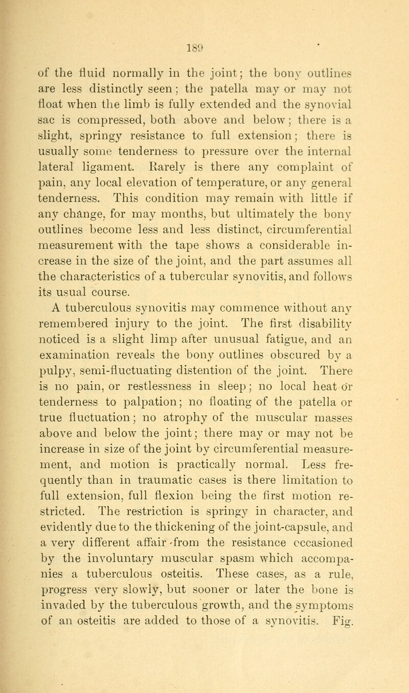 of the fluid normally in the joint; the bony outlines are less distinctly seen; the patella may or may not float when the limb is fully extended and the synovial sac is compressed, both above and below; there is a slight, springy resistance to full extension; there is usually some tenderness to pressure over the internal lateral ligament. Rarely is there any complaint of pain, any local elevation of temperature, or any general tenderness. This condition may remain with little if any change, for may months, but ultimately the bony outlines become less and less distinct, circumferential measurement with the tape shows a considerable in- crease in the size of the joint, and the part assumes all the characteristics of a tubercular synovitis, and follows its usual course. A tuberculous synovitis may commence without any remembered injury to the joint. The first disability noticed is a slight limp after unusual fatigue, and an examination reveals the bony outlines obscured by a pulpy, semi-fluctuating distention of the joint. There is no pain, or restlessness in sleep; no local heat or tenderness to palpation; no floating of the patella or true fluctuation; no atrophy of the muscular masses above and below the joint; there may or may not be increase in size of the joint by circumferential measure- ment, and motion is practically normal. Less fre- quently than in traumatic cases is there limitation to full extension, full flexion being the first motion re- stricted. The restriction is springy in character, and evidently due to the thickening of the joint-capsule, and a very different affair 'from the resistance occasioned by the involuntary muscular spasm which accompa- nies a tuberculous osteitis. These cases, as a rule, progress very slowly, but sooner or later the bone is invaded by the tuberculous growth, and the symptoms of an osteitis are added to those of a synovitis. Fig.