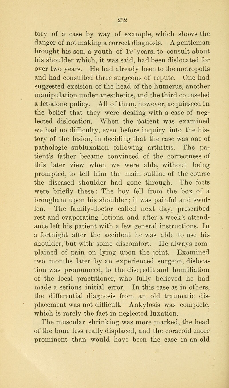 tory of a case by way of example, which shows the danger of not making a correct diagnosis. A gentleman brought his son, a youth of 19 years, to consult about his shoulder which, it was said, had been dislocated for over two years. He had already been to the metropolis and had consulted three surgeons of repute. One had suggested excision of the head of the humerus, another manipulation under anesthetics, and the third counseled a let-alone policy. All of them, however, acquiesced in the belief that they were dealing with, a case of neg- lected dislocation. When the patient was examined we had no difficulty, even before inquiry into the his- tory of the lesion, in deciding that the case was one of pathologic subluxation following arthritis. The pa- tient's father became convinced of the correctness of this later view when we were able, without being prompted, to tell him the main outline of the course the diseased shoulder had gone through. The facts were briefly these : The boy fell from the box of a brougham upon his shoulder; it was painful and swol- len. The family-doctor called next day, prescribed rest and evaporating lotions, and after a week's attend- ance left his patient with a few general instructions. In a fortnight after the accident he was able to use his shoulder, but with' some discomfort. He always com- plained of pain on lying upon the joint. Examined two months later by an experienced surgeon, disloca- tion was pronounced, to the discredit and humiliation of the local practitioner, who fully believed he had made a serious initial error. In this case as in others, the differential diagnosis from an old traumatic dis- placement was not difficult. Ankylosis was complete, which is rarely the fact in neglected luxation. The muscular shrinking was more marked, the head of the bone less really displaced, and the coracoid more prominent than would have been the case in an old