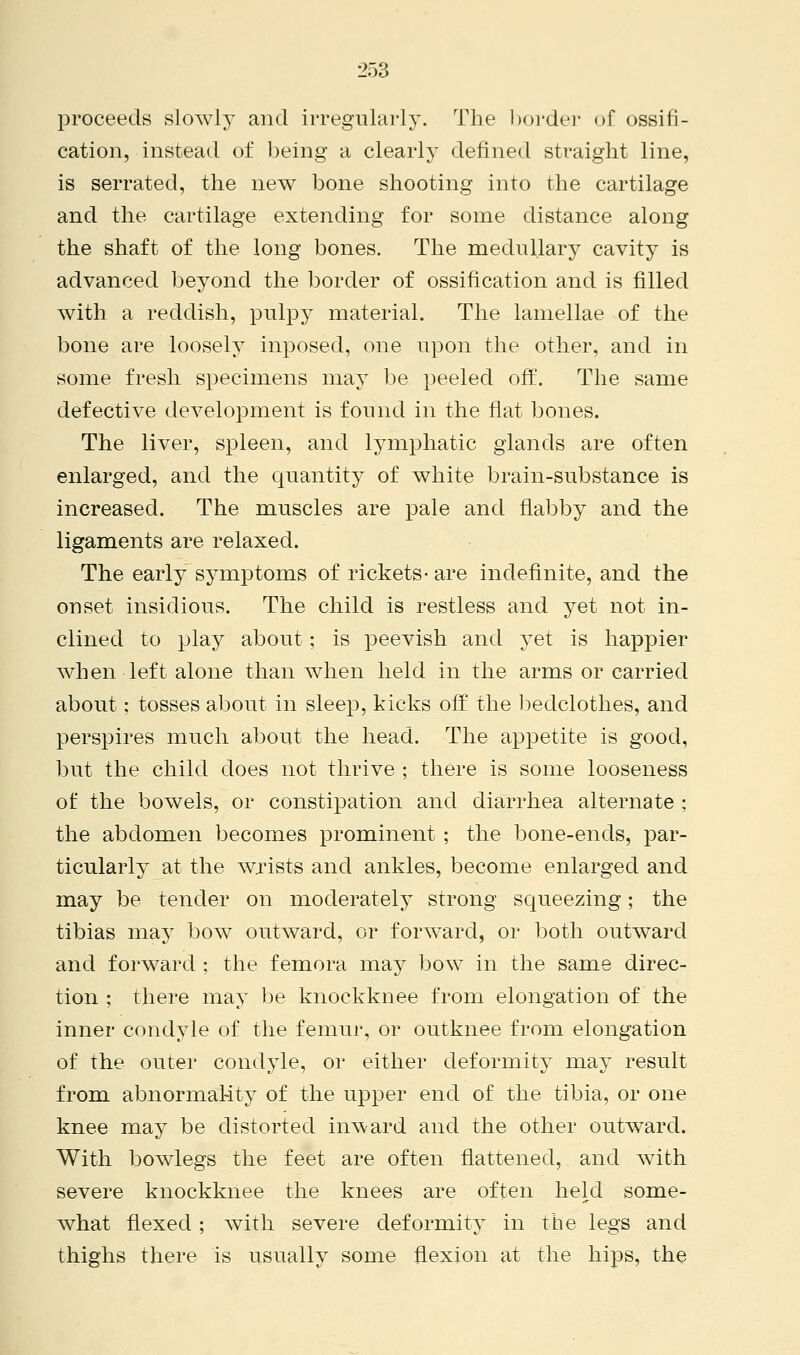 proceeds slowly and irregularly. The border of ossifi- cation, instead of being a clearly defined straight line, is serrated, the new bone shooting into the cartilage and the cartilage extending for some distance along the shaft of the long bones. The medullary cavity is advanced beyond the border of ossification and is filled with a reddish, pulpy material. The lamellae of the bone are loosely inposed, one upon the other, and in some fresh specimens may be peeled off. The same defective development is found in the flat bones. The liver, spleen, and lymphatic glands are often enlarged, and the quantity of white brain-substance is increased. The muscles are pale and flabby and the ligaments are relaxed. The early symptoms of rickets-are indefinite, and the onset insidious. The child is restless and yet not in- clined to play about; is peevish and yet is happier when left alone than when held in the arms or carried about: tosses about in sleep, kicks off the bedclothes, and perspires much about the head. The appetite is good, but the child does not thrive ; there is some looseness of the bowels, or constipation and diarrhea alternate : the abdomen becomes prominent ; the bone-ends, par- ticularly at the wrists and ankles, become enlarged and may be tender on moderately strong squeezing; the tibias may bow outward, or forward, or both outward and forward ; the femora may bow in the same direc- tion ; there may be knockknee from elongation of the inner condyle of the femur, or outknee from elongation of the outer condyle, or either deformity may result from abnormal-ity of the upper end of the tibia, or one knee may be distorted inward and the other outward. With bowlegs the feet are often flattened, and with severe knockknee the knees are often held some- what flexed; with severe deformity in the legs and thighs there is usually some flexion at the hips, the