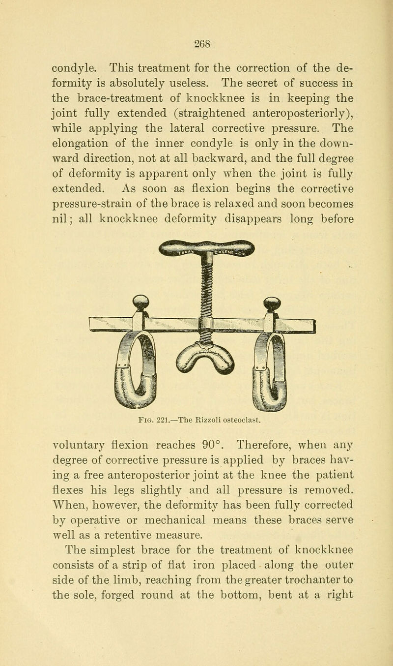 condyle. This treatment for the correction of the de- formity is absolutely useless. The secret of success in the brace-treatment of knockknee is in keeping the joint fully extended (straightened anteroposteriorly), while applying the lateral corrective pressure. The elongation of the inner condyle is only in the down- ward direction, not at all backward, and the full degree of deformity is apparent only when the joint is fully extended. As soon as flexion begins the corrective pressure-strain of the brace is relaxed and soon becomes nil; all knockknee deformity disappears long before Fig. 221.—The Rizzoli osteoclast. voluntary flexion reaches 90°. Therefore, when any degree of corrective pressure is applied by braces hav- ing a free anteroposterior joint at the knee the patient flexes his legs slightly and all pressure is removed. When, however, the deformity has been fully corrected by operative or mechanical means these braces serve well as a retentive measure. The simplest brace for the treatment of knockknee consists of a strip of flat iron placed along the outer side of the limb, reaching from the greater trochanter to the sole, forged round at the bottom, bent at a right