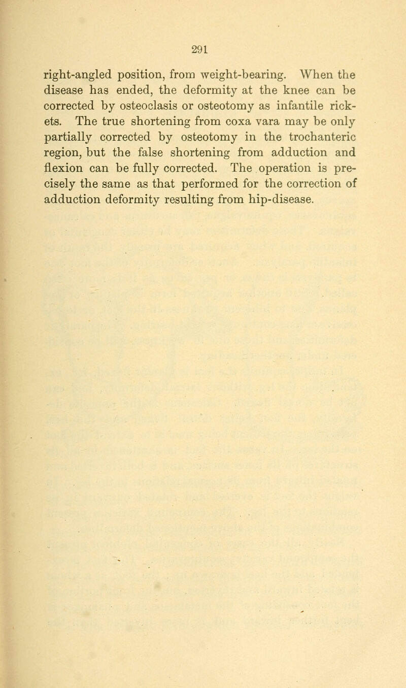right-angled position, from weight-bearing. When the disease has ended, the deformity at the knee can be corrected by osteoclasis or osteotomy as infantile rick- ets. The true shortening from coxa vara may be only partially corrected by osteotomy in the trochanteric region, but the false shortening from adduction and flexion can be fully corrected. The operation is pre- cisely the same as that performed for the correction of adduction deformity resulting from hip-disease.