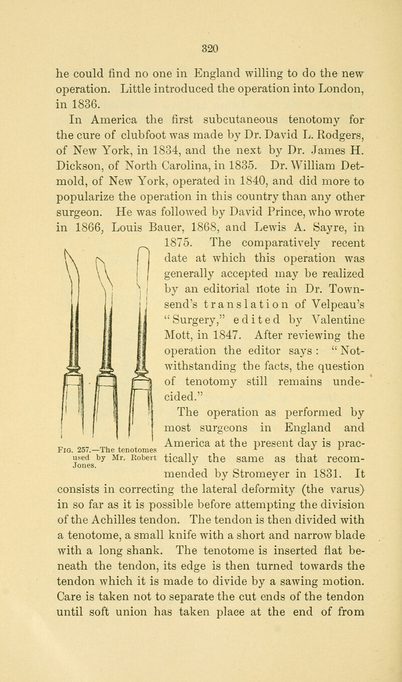 he could find no one in England willing to do the new operation. Little introduced the operation into London, in 1836. In America the first subcutaneous tenotomy for the cure of clubfoot was made by Dr. David L. Rodgers, of New York, in 1834, and the next by Dr. James H. Dickson, of North Carolina, in 1835. Dr. William Det- mold, of New York, operated in 1840, and did more to popularize the operation in this country than any other surgeon. He was followed by David Prince, who wrote in 1866, Louis Bauer, 1868, and Lewis A. Sayre, in 1875. The comparatively recent date at which this operation was generally accepted may be realized by an editorial riote in Dr. Town- sencl's translation of Velpeau's  Surgery, edited by Valentine Mott, in 1847. After reviewing the operation the editor says :  Not- withstanding the facts, the question of tenotomy still remains unde- cided. The operation as performed by most surgeons in England and America at the present day is prac- tically the same as that recom- mended by Stromeyer in 1831. It consists in correcting the lateral deformity (the varus) in so far as it is possible before attempting the division of the Achilles tendon. The tendon is then divided with a tenotome, a small knife with a short and narrow blade with a long shank. The tenotome is inserted flat be- neath the tendon, its edge is then turned towards the tendon which it is made to divide by a sawing motion. Care is taken not to separate the cut ends of the tendon until soft union has taken place at the end of from Fig. 257.—The tenotomes used by Mr. Robert Jones.