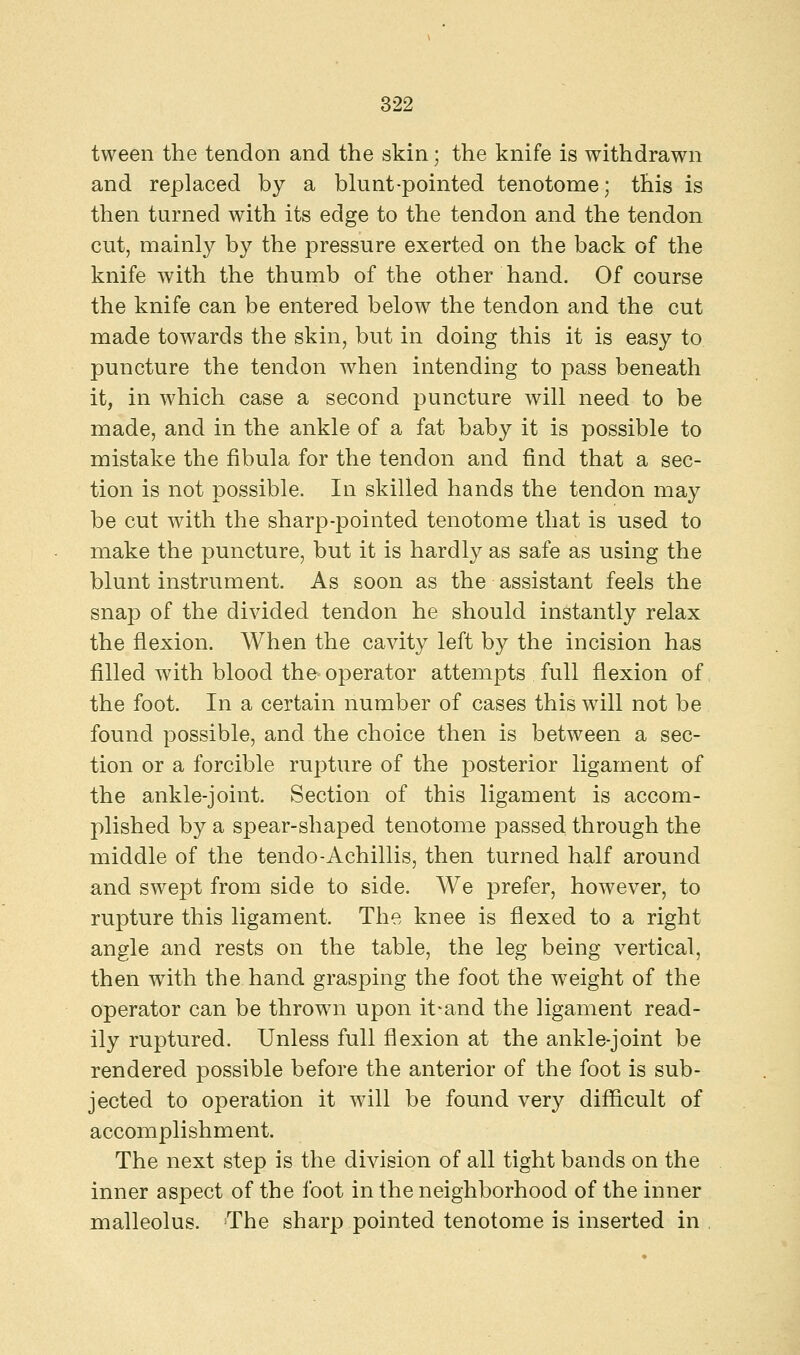 tween the tendon and the skin; the knife is withdrawn and replaced by a blunt-pointed tenotome; this is then turned with its edge to the tendon and the tendon cut, mainly by the pressure exerted on the back of the knife with the thumb of the other hand. Of course the knife can be entered below the tendon and the cut made towards the skin, but in doing this it is easy to puncture the tendon when intending to pass beneath it, in which case a second puncture will need to be made, and in the ankle of a fat baby it is possible to mistake the fibula for the tendon and find that a sec- tion is not possible. In skilled hands the tendon may be cut with the sharp-pointed tenotome that is used to make the puncture, but it is hardly as safe as using the blunt instrument. As soon as the assistant feels the snap of the divided tendon he should instantly relax the flexion. When the cavity left by the incision has filled with blood the operator attempts full flexion of the foot. In a certain number of cases this will not be found possible, and the choice then is between a sec- tion or a forcible rupture of the posterior ligament of the ankle-joint. Section of this ligament is accom- plished by a spear-shaped tenotome passed through the middle of the tendo-Achillis, then turned half around and swept from side to side. We prefer, however, to rupture this ligament. The knee is flexed to a right angle and rests on the table, the leg being vertical, then with the hand grasping the foot the weight of the operator can be thrown upon it*and the ligament read- ily ruptured. Unless full flexion at the ankle-joint be rendered possible before the anterior of the foot is sub- jected to operation it will be found very difficult of accomplishment. The next step is the division of all tight bands on the inner aspect of the foot in the neighborhood of the inner malleolus. The sharp pointed tenotome is inserted in