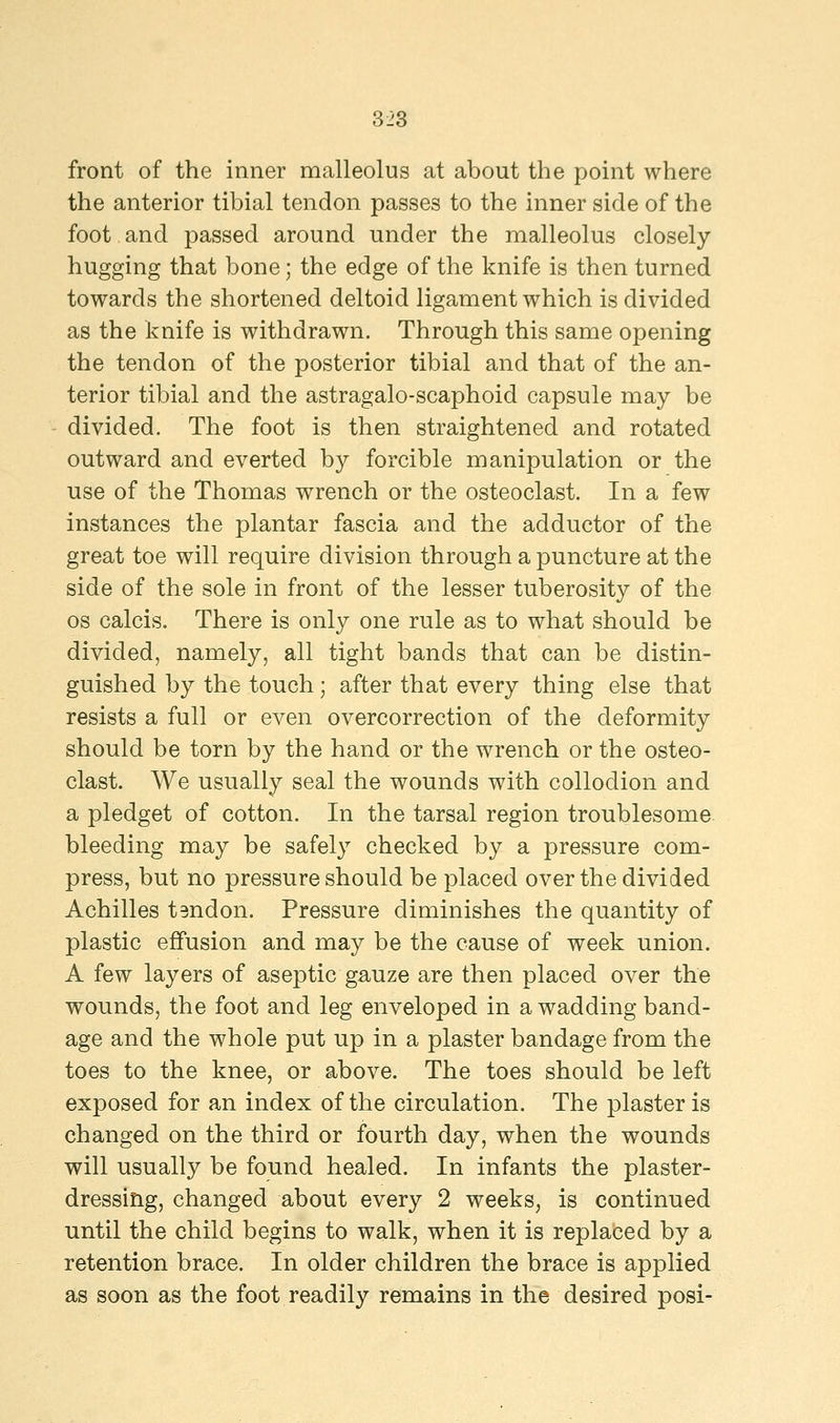 front of the inner malleolus at about the point where the anterior tibial tendon passes to the inner side of the foot and passed around under the malleolus closely hugging that bone; the edge of the knife is then turned towards the shortened deltoid ligament which is divided as the knife is withdrawn. Through this same opening the tendon of the posterior tibial and that of the an- terior tibial and the astragalo-scaphoid capsule may be divided. The foot is then straightened and rotated outward and everted by forcible manipulation or the use of the Thomas wrench or the osteoclast. In a few instances the plantar fascia and the adductor of the great toe will require division through a puncture at the side of the sole in front of the lesser tuberosity of the os calcis. There is only one rule as to what should be divided, namely, all tight bands that can be distin- guished by the touch; after that every thing else that resists a full or even overcorrection of the deformity should be torn by the hand or the wrench or the osteo- clast. We usually seal the wounds with collodion and a pledget of cotton. In the tarsal region troublesome bleeding may be safely checked by a pressure com- press, but no pressure should be placed over the divided Achilles tendon. Pressure diminishes the quantity of plastic effusion and may be the cause of week union. A few layers of aseptic gauze are then placed over the wounds, the foot and leg enveloped in a wadding band- age and the whole put up in a plaster bandage from the toes to the knee, or above. The toes should be left exposed for an index of the circulation. The plaster is changed on the third or fourth day, when the wounds will usually be found healed. In infants the plaster- dressing, changed about every 2 weeks, is continued until the child begins to walk, when it is replaced by a retention brace. In older children the brace is applied as soon as the foot readily remains in the desired posi-