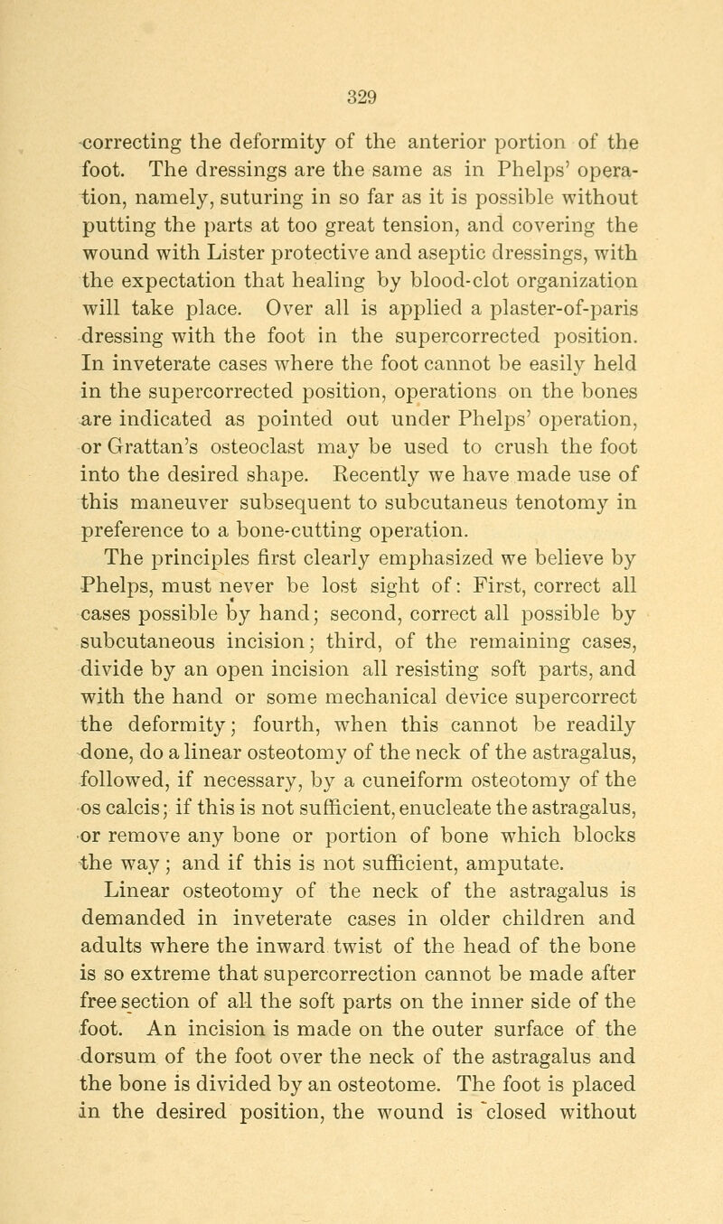 correcting the deformity of the anterior portion of the foot. The dressings are the same as in Phelps' opera- tion, namely, suturing in so far as it is possible without putting the parts at too great tension, and covering the wound with Lister protective and aseptic dressings, with the expectation that healing by blood-clot organization will take place. Over all is applied a plaster-of-paris dressing with the foot in the supercorrected position. In inveterate cases where the foot cannot be easily held in the supercorrected position, operations on the bones -are indicated as pointed out under Phelps' operation, or Grattan's osteoclast may be used to crush the foot into the desired shape. Recently we have made use of this maneuver subsequent to subcutaneus tenotomy in preference to a bone-cutting operation. The principles first clearly emphasized we believe by Phelps, must never be lost sight of: First, correct all cases possible by hand; second, correct all possible by subcutaneous incision; third, of the remaining cases, divide by an open incision all resisting soft parts, and with the hand or some mechanical device supercorrect the deformity; fourth, when this cannot be readily done, do a linear osteotomy of the neck of the astragalus, followed, if necessary, by a cuneiform osteotomy of the os calcis; if this is not sufficient, enucleate the astragalus, •or remove any bone or portion of bone which blocks the way; and if this is not sufficient, amputate. Linear osteotomy of the neck of the astragalus is demanded in inveterate cases in older children and adults where the inward twist of the head of the bone is so extreme that supercorrection cannot be made after free section of all the soft parts on the inner side of the foot. An incision is made on the outer surface of the dorsum of the foot over the neck of the astragalus and the bone is divided by an osteotome. The foot is placed in the desired position, the wound is 'closed without